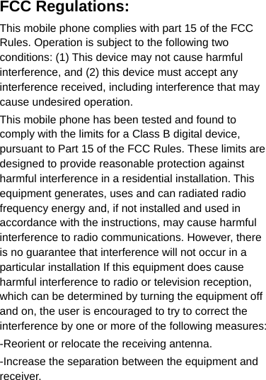 FCC Regulations: This mobile phone complies with part 15 of the FCC Rules. Operation is subject to the following two conditions: (1) This device may not cause harmful interference, and (2) this device must accept any interference received, including interference that may cause undesired operation. This mobile phone has been tested and found to comply with the limits for a Class B digital device, pursuant to Part 15 of the FCC Rules. These limits are designed to provide reasonable protection against harmful interference in a residential installation. This equipment generates, uses and can radiated radio frequency energy and, if not installed and used in accordance with the instructions, may cause harmful interference to radio communications. However, there is no guarantee that interference will not occur in a particular installation If this equipment does cause harmful interference to radio or television reception, which can be determined by turning the equipment off and on, the user is encouraged to try to correct the interference by one or more of the following measures: -Reorient or relocate the receiving antenna. -Increase the separation between the equipment and receiver. 