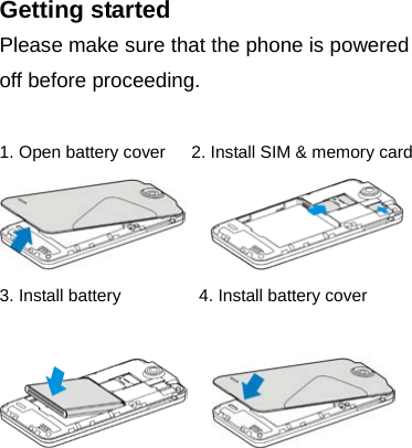 Getting started Please make sure that the phone is powered off before proceeding.  1. Open battery cover   2. Install SIM &amp; memory card      3. Install battery         4. Install battery cover                