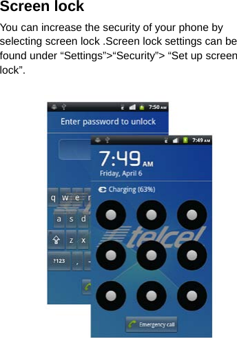 Screen lock You can increase the security of your phone by selecting screen lock .Screen lock settings can be found under “Settings”&gt;“Security”&gt; “Set up screen lock”.    