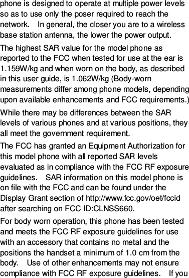 phone is designed to operate at multiple power levels so as to use only the poser required to reach the network.    In general, the closer you are to a wireless base station antenna, the lower the power output. The highest SAR value for the model phone as reported to the FCC when tested for use at the ear is 1.159W/kg and when worn on the body, as described in this user guide, is 1.062W/kg (Body-worn measurements differ among phone models, depending upon available enhancements and FCC requirements.) While there may be differences between the SAR levels of various phones and at various positions, they all meet the government requirement. The FCC has granted an Equipment Authorization for this model phone with all reported SAR levels evaluated as in compliance with the FCC RF exposure guidelines.    SAR information on this model phone is on file with the FCC and can be found under the Display Grant section of http://www.fcc.gov/oet/fccid after searching on FCC ID:CLNSS660. For body worn operation, this phone has been tested and meets the FCC RF exposure guidelines for use with an accessory that contains no metal and the positions the handset a minimum of 1.0 cm from the body.    Use of other enhancements may not ensure compliance with FCC RF exposure guidelines.    If you 