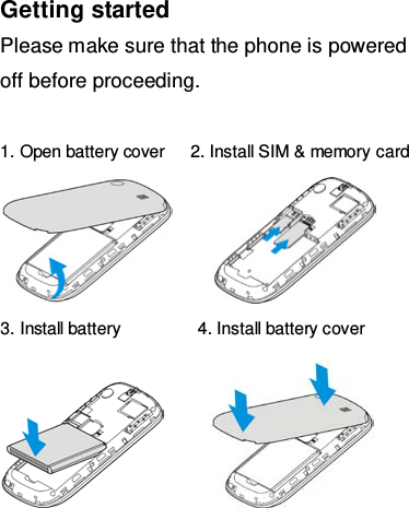 Getting started Please make sure that the phone is powered off before proceeding.  1. Open battery cover   2. Install SIM &amp; memory  card        3. Install battery         4. Install battery cover         