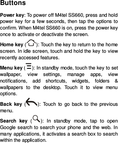 Buttons Power key: To power off M4tel SS660, press and hold power key for a few seconds, then tap the options to confirm. When M4tel SS660 is on, press the power key once to activate or deactivate the screen.   Home key ( ): To u c h the key to return to the home screen. In idle screen, touch and hold the key to view recently accessed features. Menu key ( ): In standby mode, touch the key to set wallpaper, view settings, manage apps, view notifications, add shortcuts, widgets, folders &amp; wallpapers to the desktop.  Touch it to view menu options. Back key  ( ):  Touch to go back to the previous menu. Search key  ( ):  In standby mode, tap to open Google search to search your phone and the web. In many applications, it activates a search box to search within the application.     