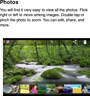 Photos   You will find it very easy to view all the photos. Flick right or left to move among images. Double-tap or pinch the photo to zoom. You can edit, share, and more.       