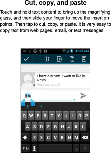 Cut, copy, and paste Touch and hold text content to bring up the magnifying glass, and then slide your finger to move the insertion points. Then tap to cut, copy, or paste. It is very easy to copy text from web pages, email, or text messages.   