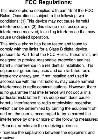 FCC Regulations: This mobile phone complies with part 15 of the FCC Rules. Operation is subject to the following two conditions: (1) This device may not cause harmful interference, and (2) this device must accept any interference received, including interference that may cause undesired operation. This mobile phone has been tested and found to comply with the limits for a Class B digital device, pursuant to Part 15 of the FCC Rules. These limits are designed to provide reasonable protection against harmful interference in a residential installation. This equipment generates, uses and can radiated radio frequency energy and, if not installed and used in accordance with the instructions, may cause harmful interference to radio communications. However, there is no guarantee that interference will not occur in a particular installation If this equipment does cause harmful interference to radio or television reception, which can be determined by turning the equipment off and on, the user is encouraged to try to correct the interference by one or more of the following measures: -Reorient or relocate the receiving antenna. -Increase the separation between the equipment and receiver. 