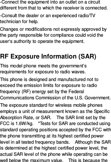 -Connect the equipment into an outlet on a circuit different from that to which the receiver is connected. -Consult the dealer or an experienced radio/TV technician for help. Changes or modifications not expressly approved by the party responsible for compliance could void the user‘s authority to operate the equipment.  RF Exposure Information (SAR) This model phone meets the government’s requirements for exposure to radio waves. This phone is designed and manufactured not to exceed the emission limits for exposure to radio frequency (RF) energy set by the Federal Communications Commission of the U.S. Government.   The exposure standard for wireless mobile phones employs a unit of measurement known as the Specific Absorption Rate, or SAR.    The SAR limit set by the FCC is 1.6W/kg.    *Tests for SAR are conducted using standard operating positions accepted by the FCC with the phone transmitting at its highest certified power level in all tested frequency bands.    Although the SAR is determined at the highest certified power level, the actual SAR level of the phone while operating can be well below the maximum value.    This is because the 