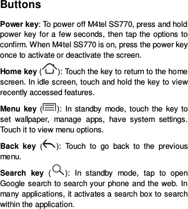 Buttons Power key: To power off M4tel SS770, press and hold power key for a few seconds, then tap the options to confirm. When M4tel SS770 is on, press the power key once to activate or deactivate the screen.   Home key ( ): To uc h the key to return to the home screen. In idle screen, touch and hold the key to view recently accessed features. Menu key ( ):  In standby mode, touch the key to set wallpaper, manage apps, have system settings. Touch it to view menu options. Back key  ( ):  Touch to go back to the previous menu. Search key  ( ):  In standby mode, tap to open Google search to search your phone and the web. In many applications, it activates a search box to search within the application.      