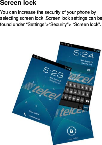 Screen lock You can increase the security of your phone by selecting screen lock .Screen lock settings can be found under “Settings”&gt;“Security”&gt; “Screen lock”.    