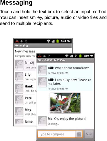 Messaging   Touch and hold the text box to select an input method. You can insert smiley, picture, audio or video files and send to multiple recipients.   
