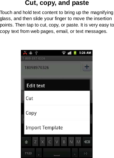 Cut, copy, and paste Touch and hold text content to bring up the magnifying glass, and then slide your finger to move the insertion points. Then tap to cut, copy, or paste. It is very easy to copy text from web pages, email, or text messages.    