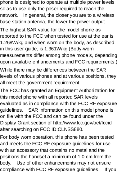 phone is designed to operate at multiple power levels so as to use only the poser required to reach the network.    In general, the closer you are to a wireless base station antenna, the lower the power output. The highest SAR value for the model phone as reported to the FCC when tested for use at the ear is 1.268W/kg and when worn on the body, as described in this user guide, is 1.361W/kg (Body-worn measurements differ among phone models, depending upon available enhancements and FCC requirements.) While there may be differences between the SAR levels of various phones and at various positions, they all meet the government requirement. The FCC has granted an Equipment Authorization for this model phone with all reported SAR levels evaluated as in compliance with the FCC RF exposure guidelines.    SAR information on this model phone is on file with the FCC and can be found under the Display Grant section of http://www.fcc.gov/oet/fccid after searching on FCC ID:CLNSS880. For body worn operation, this phone has been tested and meets the FCC RF exposure guidelines for use with an accessory that contains no metal and the positions the handset a minimum of 1.0 cm from the body.    Use of other enhancements may not ensure compliance with FCC RF exposure guidelines.    If you 