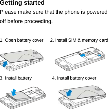  Getting started Please make sure that the phone is powered off before proceeding.  1. Open battery cover   2. Install SIM &amp; memory card        3. Install battery         4. Install battery cover           