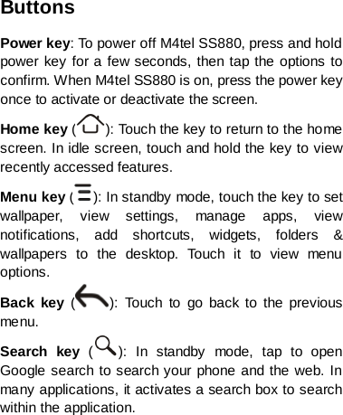 Buttons Power key: To power off M4tel SS880, press and hold power key for a few seconds, then tap the options to confirm. When M4tel SS880 is on, press the power key once to activate or deactivate the screen.   Home key ( ): To uc h the key to return to the home screen. In idle screen, touch and hold the key to view recently accessed features. Menu key ( ): In standby mode, touch the key to set wallpaper, view settings, manage apps, view notifications, add shortcuts, widgets, folders &amp; wallpapers to the desktop.  Touch it to view menu options. Back key  ( ):  Touch to go back to the previous menu. Search key  ( ):  In standby mode, tap to open Google search to search your phone and the web. In many applications, it activates a search box to search within the application.     