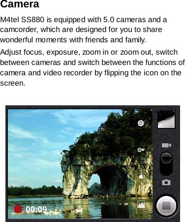 Camera   M4tel SS880 is equipped with 5.0 cameras and a camcorder, which are designed for you to share wonderful moments with friends and family. Adjust focus, exposure, zoom in or zoom out, switch between cameras and switch between the functions of camera and video recorder by flipping the icon on the screen.      