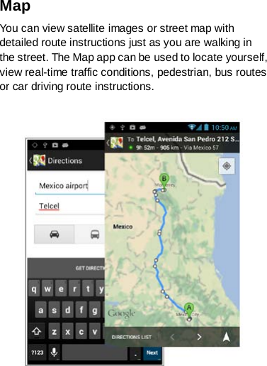 Map You can view satellite images or street map with detailed route instructions just as you are walking in the street. The Map app can be used to locate yourself, view real-time traffic conditions, pedestrian, bus routes or car driving route instructions.    