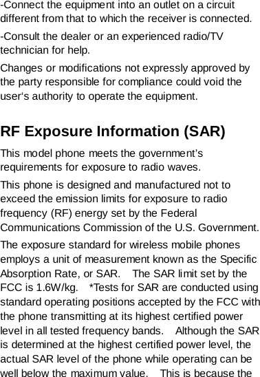 -Connect the equipment into an outlet on a circuit different from that to which the receiver is connected. -Consult the dealer or an experienced radio/TV technician for help. Changes or modifications not expressly approved by the party responsible for compliance could void the user‘s authority to operate the equipment.  RF Exposure Information (SAR) This model phone meets the government’s requirements for exposure to radio waves. This phone is designed and manufactured not to exceed the emission limits for exposure to radio frequency (RF) energy set by the Federal Communications Commission of the U.S. Government.     The exposure standard for wireless mobile phones employs a unit of measurement known as the Specific Absorption Rate, or SAR.    The SAR limit set by the FCC is 1.6W/kg.    *Tests for SAR are conducted using standard operating positions accepted by the FCC with the phone transmitting at its highest certified power level in all tested frequency bands.    Although the SAR is determined at the highest certified power level, the actual SAR level of the phone while operating can be well below the maximum value.    This is because the 