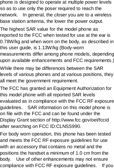 phone is designed to operate at multiple power levels so as to use only the poser required to reach the network.    In general, the closer you are to a wireless base station antenna, the lower the power output. The highest SAR value for the model phone as reported to the FCC when tested for use at the ear is 0.78W/kg and when worn on the body, as described in this user guide, is 1.13W/kg (Body-worn measurements differ among phone models, depending upon available enhancements and FCC requirements.) While there may be differences between the SAR levels of various phones and at various positions, they all meet the government requirement. The FCC has granted an Equipment Authorization for this model phone with all reported SAR levels evaluated as in compliance with the FCC RF exposure guidelines.    SAR information on this model phone is on file with the FCC and can be found under the Display Grant section of http://www.fcc.gov/oet/fccid after searching on FCC ID:CLNSS990. For body worn operation, this phone has been tested and meets the FCC RF exposure guidelines for use with an accessory that contains no metal and the positions the handset a minimum of 1.0 cm from the body.    Use of other enhancements may not ensure compliance with FCC RF exposure guidelines.    If you 