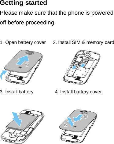Getting started Please make sure that the phone is powered off before proceeding.  1. Open battery cover      2. Install SIM &amp; memory card           3. Install battery         4. Install battery cover                