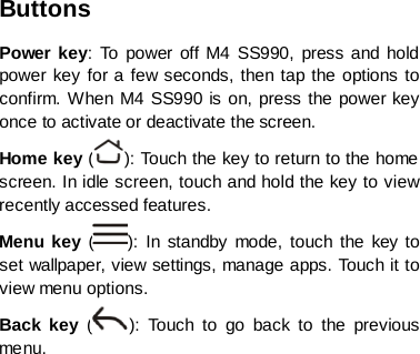 Buttons Power key: To power off M4 SS990, press and hold power key for a few seconds, then tap the options to confirm. When M4 SS990 is on, press the power key once to activate or deactivate the screen.   Home key ( ): To uc h the key to return to the home screen. In idle screen, touch and hold the key to view recently accessed features. Menu key  ( ):  In standby mode, touch the key to set wallpaper, view settings, manage apps. Touch it to view menu options. Back key  ( ): Touch to go back to the previous menu.         