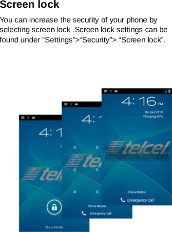 Screen lock You can increase the security of your phone by selecting screen lock .Screen lock settings can be found under “Settings”&gt;“Security”&gt; “Screen lock”.       