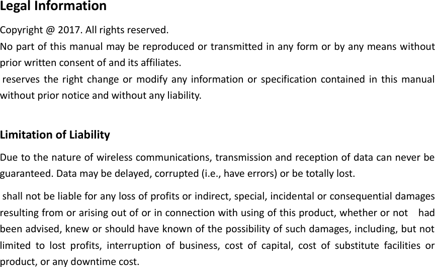  Legal Information Copyright @ 2017. All rights reserved. No part of this manual may be reproduced or transmitted in any form or by any means without prior written consent of and its affiliates.  reserves  the right  change  or  modify  any information  or  specification contained in  this  manual without prior notice and without any liability.   Limitation of Liability Due to the nature of wireless communications, transmission and reception of data can never be guaranteed. Data may be delayed, corrupted (i.e., have errors) or be totally lost.  shall not be liable for any loss of profits or indirect, special, incidental or consequential damages resulting from or arising out of or in connection with using of this product, whether or not    had been advised, knew or should have known of the possibility of such damages, including, but not limited  to  lost  profits,  interruption  of  business,  cost  of  capital,  cost  of  substitute  facilities  or product, or any downtime cost.    