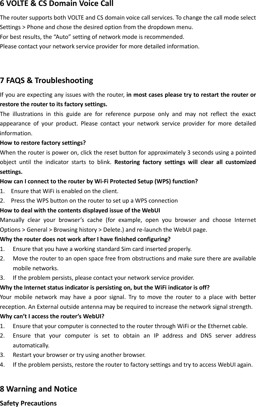  6 VOLTE &amp; CS Domain Voice Call The router supports both VOLTE and CS domain voice call services. To change the call mode select Settings &gt; Phone and chose the desired option from the dropdown menu. For best results, the “Auto” setting of network mode is recommended. Please contact your network service provider for more detailed information.  7 FAQS &amp; Troubleshooting If you are expecting any issues with the router, in most cases please try to restart the router or restore the router to its factory settings. The  illustrations  in  this  guide  are  for  reference  purpose  only  and  may  not  reflect  the  exact appearance  of  your  product.  Please  contact  your  network  service  provider  for  more  detailed information. How to restore factory settings? When the router is power on, click the reset button for approximately 3 seconds using a pointed object  until  the  indicator  starts  to  blink.  Restoring  factory  settings  will  clear  all  customized settings.   How can I connect to the router by Wi-Fi Protected Setup (WPS) function? 1. Ensure that WiFi is enabled on the client.   2. Press the WPS button on the router to set up a WPS connection   How to deal with the contents displayed issue of the WebUI   Manually  clear  your  browser’s  cache  (for  example,  open  you  browser  and  choose  Internet Options &gt; General &gt; Browsing history &gt; Delete.) and re-launch the WebUI page.   Why the router does not work after I have finished configuring? 1. Ensure that you have a working standard Sim card inserted properly. 2. Move the router to an open space free from obstructions and make sure there are available mobile networks. 3. If the problem persists, please contact your network service provider.   Why the Internet status indicator is persisting on, but the WiFi indicator is off? Your  mobile  network  may  have  a  poor  signal.  Try  to  move  the  router  to  a  place  with  better reception. An External outside antenna may be required to increase the network signal strength. Why can’t I access the router’s WebUI? 1. Ensure that your computer is connected to the router through WiFi or the Ethernet cable. 2. Ensure  that  your  computer  is  set  to  obtain  an  IP  address  and  DNS  server  address automatically. 3. Restart your browser or try using another browser.   4. If the problem persists, restore the router to factory settings and try to access WebUI again.  8 Warning and Notice Safety Precautions 