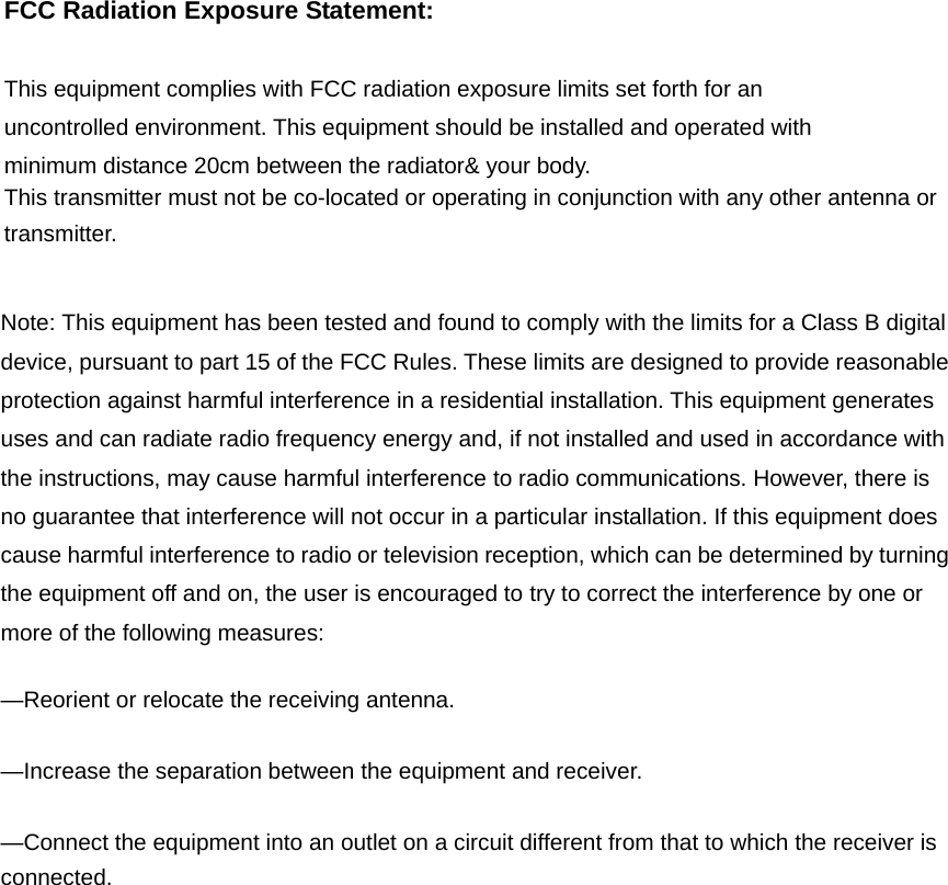 FCC Radiation Exposure Statement:      This equipment complies with FCC radiation exposure limits set forth for an uncontrolled environment. This equipment should be installed and operated with minimum distance 20cm between the radiator&amp; your body.     This transmitter must not be co-located or operating in conjunction with any other antenna or transmitter.  Note: This equipment has been tested and found to comply with the limits for a Class B digital device, pursuant to part 15 of the FCC Rules. These limits are designed to provide reasonable protection against harmful interference in a residential installation. This equipment generates uses and can radiate radio frequency energy and, if not installed and used in accordance with the instructions, may cause harmful interference to radio communications. However, there is no guarantee that interference will not occur in a particular installation. If this equipment does cause harmful interference to radio or television reception, which can be determined by turning the equipment off and on, the user is encouraged to try to correct the interference by one or more of the following measures:      —Reorient or relocate the receiving antenna.      —Increase the separation between the equipment and receiver.      —Connect the equipment into an outlet on a circuit different from that to which the receiver is connected.    