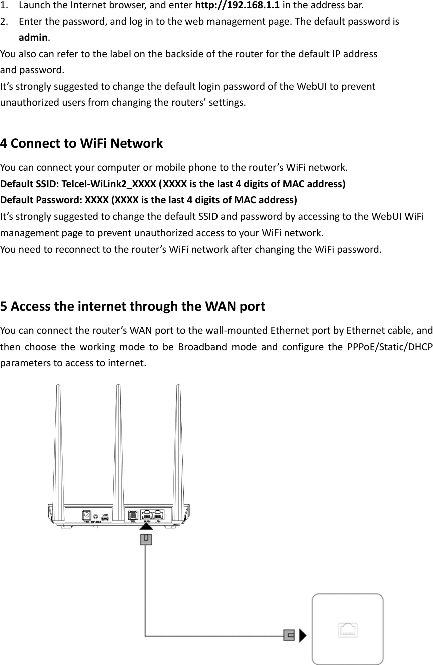 1. Launch the Internet browser, and enter http://192.168.1.1 in the address bar. 2. Enter the password, and log in to the web management page. The default password is admin. You also can refer to the label on the backside of the router for the default IP address and password.  It’s strongly suggested to change the default login password of the WebUI to prevent  unauthorized users from changing the routers’ settings.  4 Connect to WiFi Network You can connect your computer or mobile phone to the router’s WiFi network.   Default SSID: Telcel-WiLink2_XXXX (XXXX is the last 4 digits of MAC address) Default Password: XXXX (XXXX is the last 4 digits of MAC address) It’s strongly suggested to change the default SSID and password by accessing to the WebUI WiFi management page to prevent unauthorized access to your WiFi network.  You need to reconnect to the router’s WiFi network after changing the WiFi password.  5 Access the internet through the WAN port You can connect the router’s WAN port to the wall-mounted Ethernet port by Ethernet cable, and then  choose  the  working  mode  to  be  Broadband  mode  and  configure  the  PPPoE/Static/DHCP parameters to access to internet.      