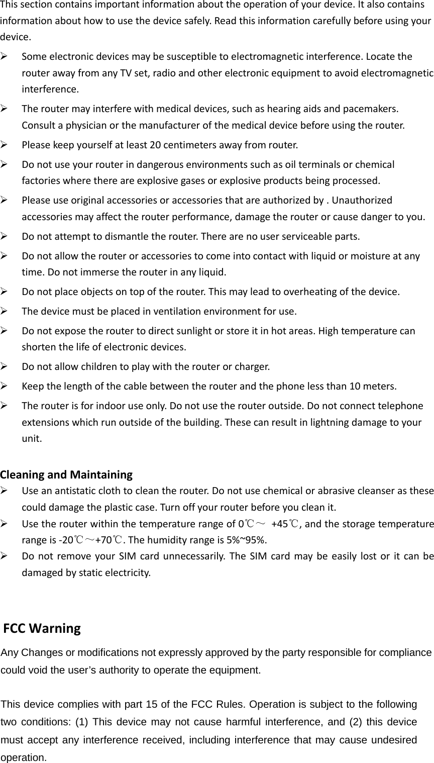 This section contains important information about the operation of your device. It also contains information about how to use the device safely. Read this information carefully before using your device.  Some electronic devices may be susceptible to electromagnetic interference. Locate the router away from any TV set, radio and other electronic equipment to avoid electromagnetic interference.  The router may interfere with medical devices, such as hearing aids and pacemakers. Consult a physician or the manufacturer of the medical device before using the router.  Please keep yourself at least 20 centimeters away from router.  Do not use your router in dangerous environments such as oil terminals or chemical factories where there are explosive gases or explosive products being processed.  Please use original accessories or accessories that are authorized by . Unauthorized accessories may affect the router performance, damage the router or cause danger to you.  Do not attempt to dismantle the router. There are no user serviceable parts.  Do not allow the router or accessories to come into contact with liquid or moisture at any time. Do not immerse the router in any liquid.  Do not place objects on top of the router. This may lead to overheating of the device.  The device must be placed in ventilation environment for use.  Do not expose the router to direct sunlight or store it in hot areas. High temperature can shorten the life of electronic devices.  Do not allow children to play with the router or charger.  Keep the length of the cable between the router and the phone less than 10 meters.  The router is for indoor use only. Do not use the router outside. Do not connect telephone extensions which run outside of the building. These can result in lightning damage to your unit.  Cleaning and Maintaining  Use an antistatic cloth to clean the router. Do not use chemical or abrasive cleanser as these could damage the plastic case. Turn off your router before you clean it.  Use the router within the temperature range of 0℃～  +45℃, and the storage temperature range is -20℃～+70℃. The humidity range is 5%~95%.    Do not  remove your SIM  card unnecessarily. The  SIM card may  be  easily lost or  it  can  be damaged by static electricity.    Any Changes or modifications not expressly approved by the party responsible for compliance could void the user’s authority to operate the equipment.      This device complies with part 15 of the FCC Rules. Operation is subject to the following two conditions: (1) This device may not cause harmful interference, and (2) this device must accept any interference received, including interference that may cause undesired operation.    FCC Warning 