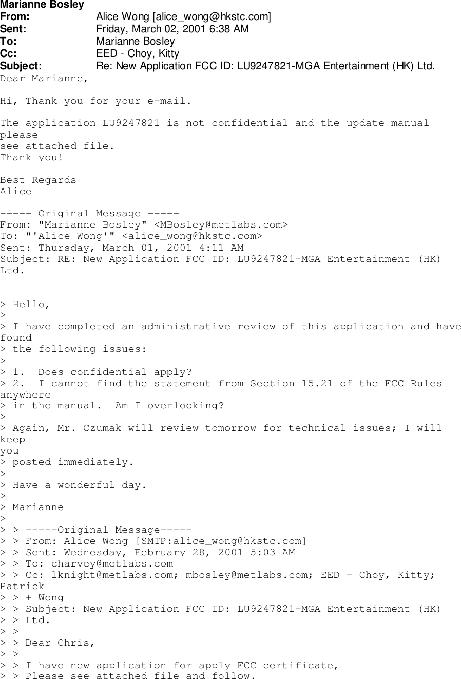 Marianne BosleyFrom: Alice Wong [alice_wong@hkstc.com]Sent: Friday, March 02, 2001 6:38 AMTo: Marianne BosleyCc: EED - Choy, KittySubject: Re: New Application FCC ID: LU9247821-MGA Entertainment (HK) Ltd.Dear Marianne,Hi, Thank you for your e-mail.The application LU9247821 is not confidential and the update manualpleasesee attached file.Thank you!Best RegardsAlice----- Original Message -----From: &quot;Marianne Bosley&quot; &lt;MBosley@metlabs.com&gt;To: &quot;&apos;Alice Wong&apos;&quot; &lt;alice_wong@hkstc.com&gt;Sent: Thursday, March 01, 2001 4:11 AMSubject: RE: New Application FCC ID: LU9247821-MGA Entertainment (HK)Ltd.&gt; Hello,&gt;&gt; I have completed an administrative review of this application and havefound&gt; the following issues:&gt;&gt; 1.  Does confidential apply?&gt; 2.  I cannot find the statement from Section 15.21 of the FCC Rulesanywhere&gt; in the manual.  Am I overlooking?&gt;&gt; Again, Mr. Czumak will review tomorrow for technical issues; I willkeepyou&gt; posted immediately.&gt;&gt; Have a wonderful day.&gt;&gt; Marianne&gt;&gt; &gt; -----Original Message-----&gt; &gt; From: Alice Wong [SMTP:alice_wong@hkstc.com]&gt; &gt; Sent: Wednesday, February 28, 2001 5:03 AM&gt; &gt; To: charvey@metlabs.com&gt; &gt; Cc: lknight@metlabs.com; mbosley@metlabs.com; EED - Choy, Kitty;Patrick&gt; &gt; + Wong&gt; &gt; Subject: New Application FCC ID: LU9247821-MGA Entertainment (HK)&gt; &gt; Ltd.&gt; &gt;&gt; &gt; Dear Chris,&gt; &gt;&gt; &gt; I have new application for apply FCC certificate,&gt; &gt; Please see attached file and follow.