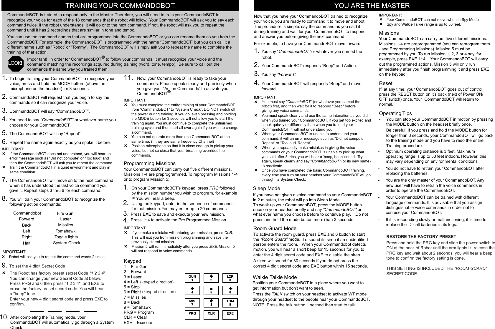 1. To begin training your CommandoBOT to recognize yourvoice, press and hold the MODE button  (above themicrophone on the headset) for 3 seconds.2. CommandoBOT will request that you begin to say thecommands so it can recognize your voice.3. CommandoBOT will say “CommandoBOT”.4. You need to say “CommandoBOT” or whatever name youchoose for your CommandoBOT.5. The CommandoBOT will say “Repeat”.6. Repeat the name again exactly as you spoke it before.IMPORTANT:—If the CommandoBOT does not understand, you will hear anerror message such as “Did not compute” or “Too loud” andthen the CommandoBOT will ask you to repeat the command.—Train the CommandoBOT in a quiet environment and play insame condition.7. The CommandoBOT will move on to the next commandwhen it has understood the last voice command yougave it. Repeat steps 3 thru 6 for each command.8. You will train your CommandoBOT to recognize thefollowing action commands:TRAINING YOUR COMMANDOBOTCommandoBOT  is trained to respond only to the Master. Therefore, you will need to train your CommandoBOT torecognize your voice for each of the 18 commands that the robot will follow.  Your CommandoBOT will ask you to say eachcommand twice. If the robot understands, it will go onto the next command. If not, the robot will ask you to repeat thecommand until it has 2 recordings that are similar in tone and tempo.You can use the command names that are programmed into the CommandoBOT or you can rename them as you train theCommandoBOT. For example, the CommandoBOT is programmed with the name “CommandoBOT” but you can call it adifferent name such as “Robot” or “Tommy”.  The CommandoBOT will simply ask you to repeat the name to complete thetraining of that action.Impor tant!  In order for CommandoBOT® to follow your commands, it must recognize your voice and thecommand matching the recordings acquired during training (word, tone, tempo).  Be sure to call out thecommands the same way you trained them.YOU ARE THE MASTERLOOK!Now that you have your CommandoBOT trained to recognizeyour voice, you are ready to command it to move and shoot.The procedure is simple: say the command as you said itduring training and wait for your CommandoBOT to respondand answer you before giving the next command.For example, to have your CommandoBOT move forward.1. You say “CommandoBOT” or whatever you named therobot.2. Your CommandoBOT responds &quot;Beep&quot; and Action.3. You say “Forward”.4. Your CommandoBOT will responds &quot;Beep&quot; and moveforward.IMPORTANT:——You must speak clearly and use the same intonation as you didwhen you trained your CommandoBOT. If you get too excited andspeak quickly or differently than when you trained yourCommandoBOT, it will not understand you.—When your CommandoBOT is unable to understand yourcommand, it will an error message such as “Did not compute.Repeat” or “Too loud. Repeat”.—When you repeatedly make mistakes in giving the voicecommands or your CommandoBOT is unable to pick up whatyou said after 3 tries, you will hear a ‘beep, beep’ sound.  Tryagain, speak clearly and say “CommandoBOT” (or its new name)to reactivate.—Once you have completed the basic CommandoBOT training,every time you turn on your headset your CommandoBOT will gothrough its System Check.Sleep ModeIf you have not given a voice command to your CommandoBOTin 2 minutes, the robot will go into Sleep Mode. To weak up your CommandoBOT, press the MODE buttononce on your headset briefly and say &quot;CommandoBOT&quot; orwhat ever name you choose before to continue play. .Do notpress and hold the mode button more than 3 seconds.)Room Guard ModeTo activate the room guard, press EXE and 6 button to start .the “Room Guard” mode.To sound its siren if an unidentifiedperson enters the room.  When your Commandobot detectsmotion, you will hear a short beep for 15 seconds for you toA siren will sound for 30 seconds if you do not press the correct 4 digit secret code and EXE button within 15 seconds. Walkie Talkie ModePosition your CommandoBOT in a place where you want toget information but don&apos;t want to seen.Press the TALK switch on your headset to activate WT mode through your headset to the people near your CommandoBOT.  CommandobotForwardBackLeftRightHaltFire GunLaserMissilesTomahawkToggle lights11. Now, your CommandoBOT is ready to take yourcommands. Please speak clearly and precisely whenyou give your “Action Commands” to activate yourCommandoBOT®.IMPORTANT:—You must complete the entire training of your CommandoBOTfrom “CommandoBOT” to “System Check”. DO NOT switch offthe power during training. If you do, even pressing and holdingthe MODE button for 3 seconds will not allow you to start thetraining again. You must continue to complete the unfinishedtraining cycle and then start all over again if you wish to changea command.—You can not operate more than one CommandoBOT at thesame time. (If they are same frequency Channel)—Position microphone so that it is close enough to pickup yourvoice, but not so close that your breathing overrides thecommands.IMPORTANT:—Your CommandoBOT can not move when in Spy Mode.—Spy and Walkie Talkie range is up to 50 feet.MissionsYour CommandoBOT can carry out five different missions.Missions 1-4 are preprogrammed (you can reprogram them- see Programming Missions). Mission 5 must beprogrammed by you. To run Mission 1, 2, 3 or 4 say, forexample, press EXE 1~4. . Your CommandoBOT will carryout the programmed actions. Mission 5 will only runimmediately after you finish programming it and press EXEon the keypad.ResetIf, at any time, your CommandoBOT goes out of control,press the RESET button on it’s back (next of Power ON/OFF switch) once. Your  CommandoBOT will return tonormal.Operating Tips-You can stop your CommandoBOT in motion by pressingthe MODE button on the headset briefly once.   Be careful! If you press and hold the MODE button forlonger than 3 seconds, your CommandoBOT will go backto the training mode and you have to redo the entire Training procedure.-Optimum operating distance is 3 feet. Maximumoperating range is up to 50 feet indoors. However, thismay vary depending on environmental conditions.-You do not have to retrain your CommandoBOT afterreplacing the batteries.-You are the only master of your CommandoBOT. Anynew user will have to retrain the voice commands inorder to operate the CommandoBOT.-Your CommandoBOT can be trained with differentlanguage commands. It is advisable that you assigndistinguishable voice commands in order not toconfuse your CommandoBOT.- If it is responding slowly or malfunctioning, it is time toreplace the ‘D’ cell batteries in its legs.IMPORTANT:—Robot will ask you to repeat the command words 2 times.10. After completing the Training mode, yourCommandoBOT will automatically go through a SystemCheck .Programming MissionsYour CommandoBOT can carry out five different missions.Missions 1-4 are preprogrammed. To reprogram Missions 1-4or to program Mission 5:1. On your CommandoBOT’s keypad, press PRG followedby the mission number you wish to program, for example You will hear a beep.2. Using the keypad, enter in the sequence of commandsfor that mission. You may enter up to 20 commands.3. Press EXE to save and execute your new mission.IMPORTANT:——If you make a mistake will entering your mission, press CLR.This will exit you from mission programming and save thepreviously stored mission.—Mission 5 will run immediately after you press EXE. Mission 5will not respond to voice commands.Keypad1 = Fire Gun2 = Forward3 = Laser4 = Left5 = Stop6 = Right7 = Missiles8 = Back9 = TomahawkPRG = ProgramCLR = ClearEXE = ExecuteSystem Check(keypad direction)(keypad direction)enter the 4 digit secret code and EXE to disable the siren. 9. To set the 4 digit Secret CodeThe Robot has factory preset secret Code &quot;1 2 3 4&quot;You can change your new Secret Code at below:Press PRG and 6 then press &quot;1 2 3 4&quot;  and EXE toerase the factory preset secret code. You will heara &quot;beep&quot; tone. Enter your new 4 digit secret code and press EXE to confirm.—RESTORE THE FACTORY PRESETPress and hold the PRG key and slide the power switch to ON at the back of Robot until the arm lights lit, release the PRG key and wait about 2 seconds, you will hear a beep tone to confirm the factory setting is done.THIS SETTING IS INCLUDED THE &quot;ROOM GUARD&quot; SECRET CODE.4. Press 1~4 to activate the Pre Programmed Mission. You must say &quot;CommdoBOT&quot; (or whatever you named therobot) first, and then wait for it to respond &quot;Beep&quot; beforegiving any voice commands.NOTE: Press the talk button 1 second then start to talk.-