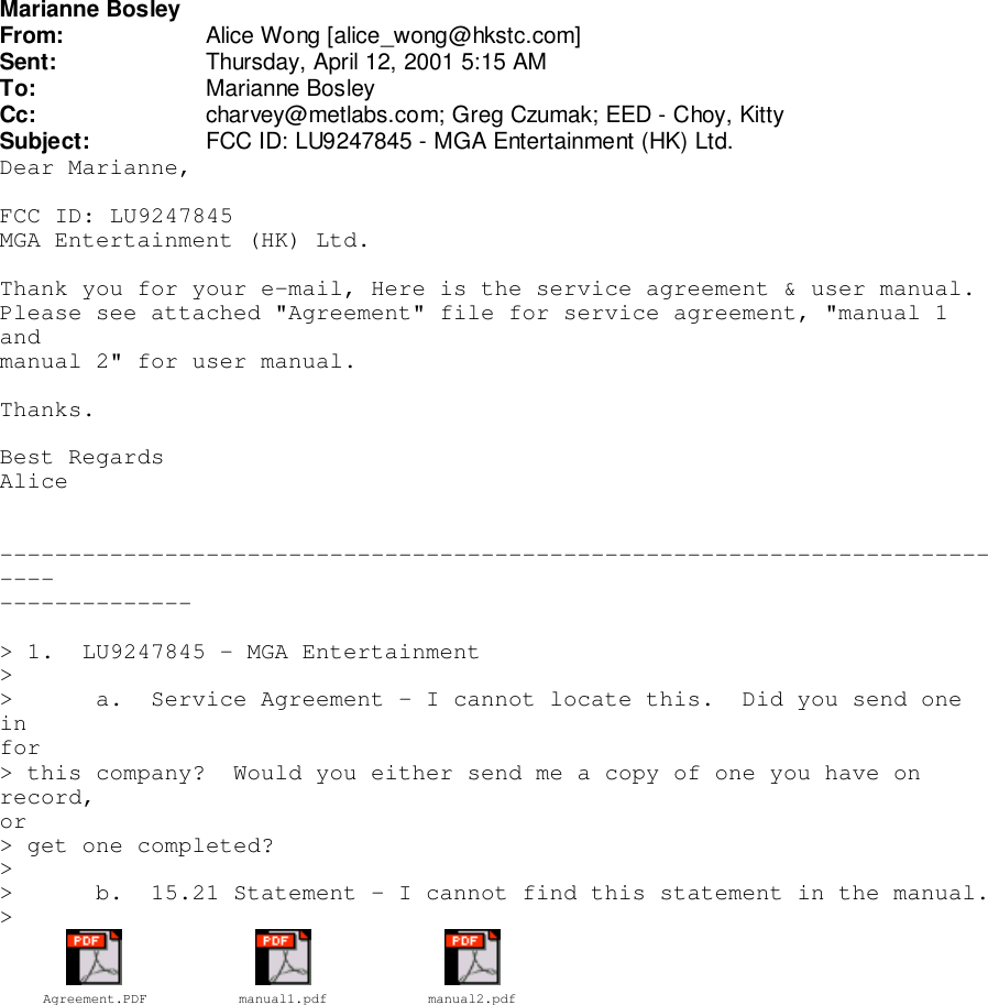 Marianne BosleyFrom: Alice Wong [alice_wong@hkstc.com]Sent: Thursday, April 12, 2001 5:15 AMTo: Marianne BosleyCc: charvey@metlabs.com; Greg Czumak; EED - Choy, KittySubject: FCC ID: LU9247845 - MGA Entertainment (HK) Ltd.Dear Marianne,FCC ID: LU9247845MGA Entertainment (HK) Ltd.Thank you for your e-mail, Here is the service agreement &amp; user manual.Please see attached &quot;Agreement&quot; file for service agreement, &quot;manual 1andmanual 2&quot; for user manual.Thanks.Best RegardsAlice------------------------------------------------------------------------------------------&gt; 1.  LU9247845 - MGA Entertainment&gt;&gt;      a.  Service Agreement - I cannot locate this.  Did you send oneinfor&gt; this company?  Would you either send me a copy of one you have onrecord,or&gt; get one completed?&gt;&gt;      b.  15.21 Statement - I cannot find this statement in the manual.&gt;Agreement.PDF manual1.pdf manual2.pdf