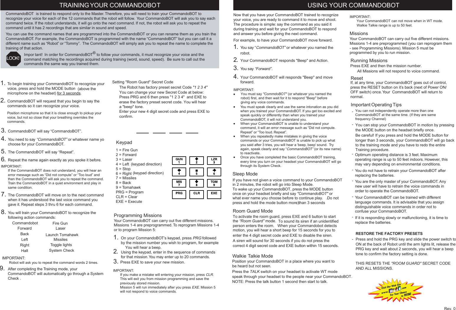 1. To begin training your CommandoBOT to recognize yourvoice, press and hold the MODE button  (above themicrophone on the headset) for 3 seconds.2. CommandoBOT will request that you begin to say thecommands so it can recognize your voice.3. CommandoBOT will say “CommandoBOT”.4. You need to say “CommandoBOT” or whatever name yochoose for your CommandoBOT.5. The CommandoBOT will say “Repeat”.6. Repeat the name again exactly as you spoke it before.IMPORTANT:—If the CommandoBOT does not understand, you will hear anerror message such as “Did not compute” or “Too loud” andthen the CommandoBOT will ask you to repeat the command.—Train the CommandoBOT in a quiet environment and play insame condition.7. The CommandoBOT will move on to the next commandwhen it has understood the last voice command yougave it. Repeat steps 3 thru 6 for each command.8. You will train your CommandoBOT to recognize thefollowing action commands:TRAINING YOUR COMMANDOBOTCommandoBOT  is trained to respond only to the Master. Therefore, you will need to train your CommandoBOT torecognize your voice for each of the 12 commands that the robot will follow.  Your CommandoBOT will ask you to say eachcommand twice. If the robot understands, it will go onto the next command. If not, the robot will ask you to repeat thecommand until it has 2 recordings that are similar in sound and speed.You can use the command names that are programmed into the CommandoBOT or you can rename them as you train theCommandoBOT. For example, the CommandoBOT is programmed with the name “CommandoBOT” but you can call it adifferent name such as “Robot” or “Tommy”.  The CommandoBOT will simply ask you to repeat the name to complete thetraining of that action.Impor tant!  In order for CommandoBOT® to follow your commands, it must recognize your voice and thecommand matching the recordings acquired during training (word, sound, speed).  Be sure to call out thecommands the same way you trained them.USING YOUR COMMANDOBOT LOOK!Now that you have your CommandoBOT trained to recognizeyour voice, you are ready to command it to move and shoot.The procedure is simple: say the command as you said itduring training and wait for your CommandoBOT to respondand answer you before giving the next command.For example, to have your CommandoBOT move forward.1. You say “CommandoBOT” or whatever you named therobot.2. Your CommandoBOT responds &quot;Beep&quot; and Action.3. You say “Forward”.4. Your CommandoBOT will responds &quot;Beep&quot; and moveforward.IMPORTANT:••You must speak clearly and use the same intonation as you didwhen you trained your CommandoBOT. If you get too excited andspeak quickly or differently than when you trained yourCommandoBOT, it will not understand you.•When your CommandoBOT is unable to understand yourcommand, it will an error message such as “Did not compute.Repeat” or “Too loud. Repeat”.•When you repeatedly make mistakes in giving the voicecommands or your CommandoBOT is unable to pick up whatyou said after 3 tries, you will hear a ‘beep, beep’ sound.  Tryagain, speak clearly and say “CommandoBOT” (or its new name)to reactivate.•Once you have completed the basic CommandoBOT training,every time you turn on your headset your CommandoBOT will gothrough its System Check.Sleep ModeIf you have not given a voice command to your CommandoBOTin 2 minutes, the robot will go into Sleep Mode. To wake up your CommandoBOT, press the MODE buttononce on your headset briefly and say &quot;CommandoBOT&quot; orwhat ever name you choose before to continue play. .Do notpress and hold the mode button more than 3 seconds.)Room Guard ModeTo activate the room guard, press EXE and 6 button to start .the “Room Guard” mode.To sound its siren if an unidentifiedperson enters the room.  When your Commandobot detectsmotion, you will hear a short beep for 15 seconds for you toA siren will sound for 30 seconds if you do not press the correct 4 digit secret code and EXE button within 15 seconds. Walkie Talkie ModePosition your CommandoBOT in a place where you want tobe heard but not seen.Press the TALK switch on your headset to activate WT mode speak through your headset to the people near your CommandoBOT.  CommandobotForwardBackLeftRightHaltFire GunLaserMissilesLaunch TomahawkToggle lightsYou can not independently operate more than one CommandoBOT at the same time. (If they are same frequency Channel)—Position microphone so that it is close enough to pickup yourvoice, but not so close that your breathing overrides thecommands.IMPORTANT:—Your CommandoBOT can not move when in WT mode.—Walkie Talkie range is up to 50 feet.MissionsYour CommandoBOT can carry out five different missions.Missions 1-4 are preprogrammed (you can reprogram them- see Programming Missions). Mission 5 must beprogrammed by you to run mission.ResetIf, at any time, your CommandoBOT goes out of control,press the RESET button on it’s back (next of Power ON/OFF switch) once. Your  CommandoBOT will return tonormal.Important Operating Tips-You can stop your CommandoBOT in motion by pressingthe MODE button on the headset briefly once.   Be careful! If you press and hold the MODE button forlonger than 3 seconds, your CommandoBOT will go backto the training mode and you have to redo the entire Training procedure.-Optimum operating distance is 3 feet. Maximumoperating range is up to 50 feet indoors. However, thismay vary depending on environmental conditions.-You do not have to retrain your CommandoBOT afterreplacing the batteries.-You are the only master of your CommandoBOT. Anynew user will have to retrain the voice commands inorder to operate the CommandoBOT.-Your CommandoBOT can be trained with differentlanguage commands. It is advisable that you assigndistinguishable voice commands in order not toconfuse your CommandoBOT.-If it is responding slowly or malfunctioning, it is time toreplace the batteries. IMPORTANT:—Robot will ask you to repeat the command words 2 times.9. After completing the Training mode, yourCommandoBOT will automatically go through a SystemCheck .Programming MissionsYour CommandoBOT can carry out five different missions.Missions 1-4 are preprogrammed. To reprogram Missions 1-4or to program Mission 5:1. On your CommandoBOT’s keypad, press PRG followedby the mission number you wish to program, for example You will hear a beep.2. Using the keypad, enter in the sequence of commandsfor that mission. You may enter up to 20 commands.3. Press EXE to save your new mission.IMPORTANT:——If you make a mistake will entering your mission, press CLR.This will exit you from mission programming and save thepreviously stored mission.—Mission 5 will run immediately after you press EXE. Mission 5will not respond to voice commands.Keypad1 = Fire Gun2 = Forward3 = Laser4 = Left5 = Stop6 = Right7 = Missiles8 = Back9 = TomahawkPRG = ProgramCLR = ClearEXE = ExecuteSystem Check(keypad direction)(keypad direction)enter the 4 digit secret code and EXE to disable the siren.  RESTORE THE FACTORY PRESETSPress and hold the PRG key and slide the power switch to ON at the back of Robot until the arm lights lit, release the PRG key and wait about 2 seconds, you will hear a beep tone to confirm the factory setting is done.THIS RESETS THE &quot;ROOM GUARD&quot; SECRET CODEAND ALL MISSIONS.You must say &quot;CommdoBOT&quot; (or whatever you named therobot) first, and then wait for it to respond &quot;Beep&quot; beforegiving any voice commands.NOTE: Press the talk button 1 second then start to talk.-Setting &quot;Room Guard&quot; Secret CodeThe Robot has factory preset secret Code &quot;1 2 3 4&quot;You can change your new Secret Code at below:Press PRG and 6 then press &quot;1 2 3 4&quot;  and EXE toerase the factory preset secret code. You will heara &quot;beep&quot; tone. Enter your new 4 digit secret code and press EXE to confirm.—Running MissionsPress EXE and then the mission number.—All Missions will not respond to voice command.Rev. 0-