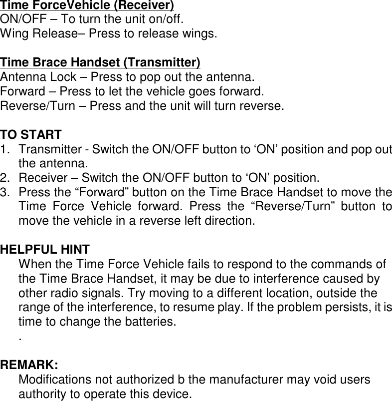 Time ForceVehicle (Receiver)ON/OFF – To turn the unit on/off.Wing Release– Press to release wings.Time Brace Handset (Transmitter)Antenna Lock – Press to pop out the antenna.Forward – Press to let the vehicle goes forward.Reverse/Turn – Press and the unit will turn reverse.TO START1. Transmitter - Switch the ON/OFF button to ‘ON’ position and pop outthe antenna.2. Receiver – Switch the ON/OFF button to ‘ON’ position.3. Press the “Forward” button on the Time Brace Handset to move theTime Force Vehicle forward. Press the “Reverse/Turn” button tomove the vehicle in a reverse left direction.HELPFUL HINTWhen the Time Force Vehicle fails to respond to the commands ofthe Time Brace Handset, it may be due to interference caused byother radio signals. Try moving to a different location, outside therange of the interference, to resume play. If the problem persists, it istime to change the batteries..REMARK:Modifications not authorized b the manufacturer may void usersauthority to operate this device.