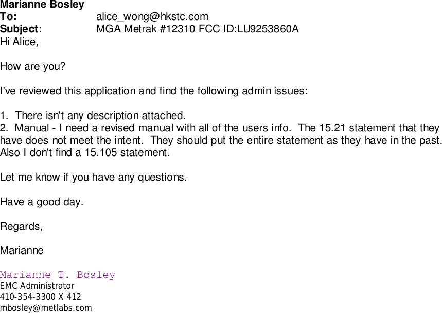 Marianne BosleyTo: alice_wong@hkstc.comSubject: MGA Metrak #12310 FCC ID:LU9253860AHi Alice,How are you?I&apos;ve reviewed this application and find the following admin issues:1.  There isn&apos;t any description attached.2.  Manual - I need a revised manual with all of the users info.  The 15.21 statement that theyhave does not meet the intent.  They should put the entire statement as they have in the past.Also I don&apos;t find a 15.105 statement.Let me know if you have any questions.Have a good day.Regards,MarianneMarianne T. BosleyEMC Administrator410-354-3300 X 412mbosley@metlabs.com