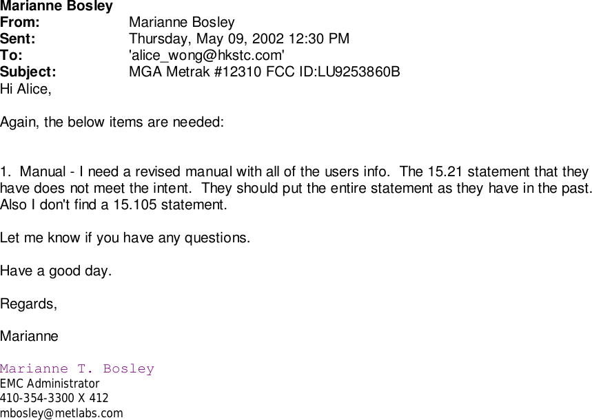 Marianne BosleyFrom: Marianne BosleySent: Thursday, May 09, 2002 12:30 PMTo: &apos;alice_wong@hkstc.com&apos;Subject: MGA Metrak #12310 FCC ID:LU9253860BHi Alice,Again, the below items are needed:1.  Manual - I need a revised manual with all of the users info.  The 15.21 statement that theyhave does not meet the intent.  They should put the entire statement as they have in the past.Also I don&apos;t find a 15.105 statement.Let me know if you have any questions.Have a good day.Regards,MarianneMarianne T. BosleyEMC Administrator410-354-3300 X 412mbosley@metlabs.com