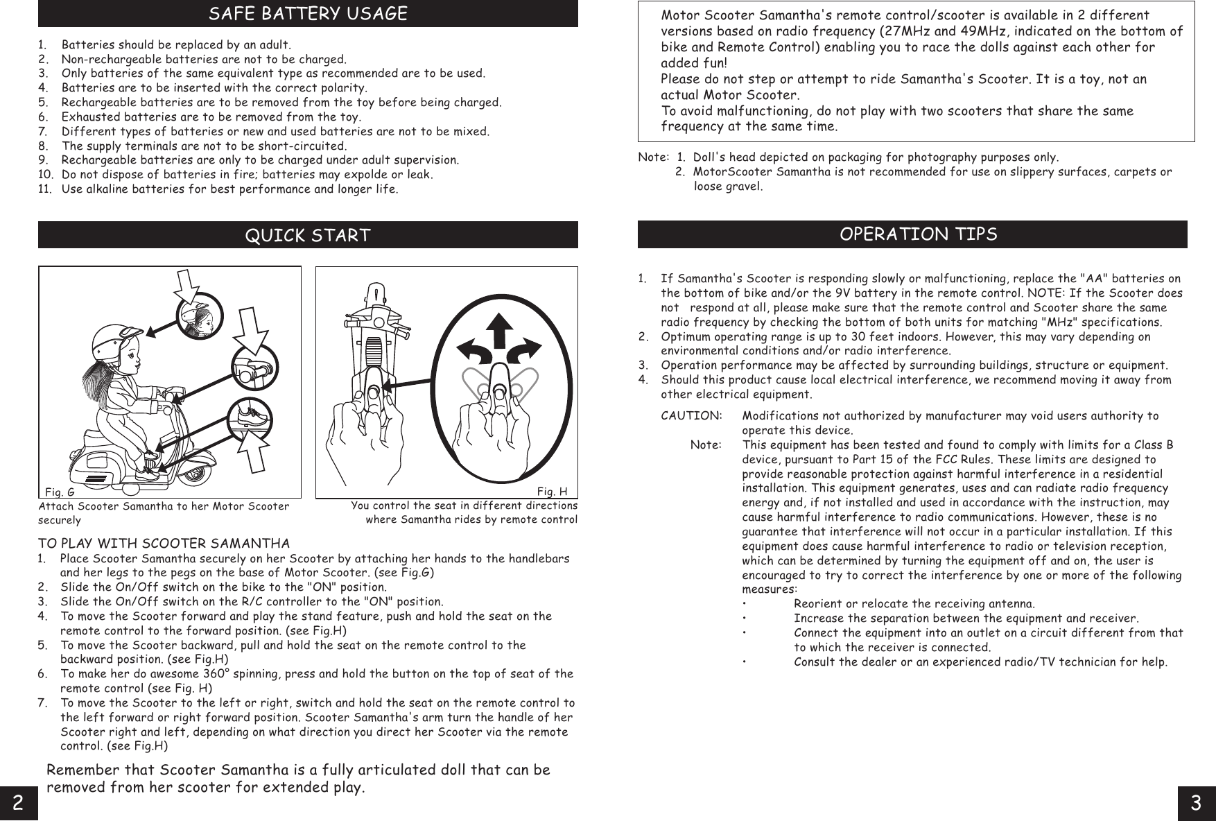   Fig. G Attach Scooter Samantha to her Motor Scooter securelySAFE BATTERY USAGE1. Batteries should be replaced by an adult.2. Non-rechargeable batteries are not to be charged.3. Only batteries of the same equivalent type as recommended are to be used.4. Batteries are to be inserted with the correct polarity.5. Rechargeable batteries are to be removed from the toy before being charged.6. Exhausted batteries are to be removed from the toy.7. Different types of batteries or new and used batteries are not to be mixed.8. The supply terminals are not to be short-circuited.9. Rechargeable batteries are only to be charged under adult supervision.10.Do not dispose of batteries in fire; batteries may expolde or leak.11. Use alkaline batteries for best performance and longer life.QUICK STARTTO PLAY WITH SCOOTER SAMANTHA1. Place Scooter Samantha securely on her Scooter by attaching her hands to the handlebars  and her legs to the pegs on the base of Motor Scooter. (see Fig.G)2. Slide the On/Off switch on the bike to the &quot;ON&quot; position.3. Slide the On/Off switch on the R/C controller to the &quot;ON&quot; position.4. To move the Scooter forward and play the stand feature, push and hold the seat on the  remote control to the forward position. (see Fig.H)5. To move the Scooter backward, pull and hold the seat on the remote control to the   backward position. (see Fig.H)6.  To make her do awesome 360° spinning, press and hold the button on the top of seat of the  remote control (see Fig. H)7. To move the Scooter to the left or right, switch and hold the seat on the remote control to  the left forward or right forward position. Scooter Samantha&apos;s arm turn the handle of her  Scooter right and left, depending on what direction you direct her Scooter via the remote  control. (see Fig.H)  Remember that Scooter Samantha is a fully articulated doll that can be   removed from her scooter for extended play.Fig. H   You control the seat in different directions where Samantha rides by remote control   Motor Scooter Samantha&apos;s remote control/scooter is available in 2 different  versions based on radio frequency (27MHz and 49MHz, indicated on the bottom of  bike and Remote Control) enabling you to race the dolls against each other for  added fun!   Please do not step or attempt to ride Samantha&apos;s Scooter. It is a toy, not an  actual Motor Scooter.   To avoid malfunctioning, do not play with two scooters that share the same            frequency at the same time.Note:  1.  Doll&apos;s head depicted on packaging for photography purposes only.           2.  MotorScooter Samantha is not recommended for use on slippery surfaces, carpets or    loose gravel.OPERATION TIPS1. If Samantha&apos;s Scooter is responding slowly or malfunctioning, replace the &quot;AA&quot; batteries on  the bottom of bike and/or the 9V battery in the remote control. NOTE: If the Scooter does  not respond at all, please make sure that the remote control and Scooter share the same  radio frequency by checking the bottom of both units for matching &quot;MHz&quot; specifications.2. Optimum operating range is up to 30 feet indoors. However, this may vary depending on  environmental conditions and/or radio interference.3. Operation performance may be affected by surrounding buildings, structure or equipment.4. Should this product cause local electrical interference, we recommend moving it away from  other electrical equipment. CAUTION: Modifications not authorized by manufacturer may void users authority to    operate this device.         Note: This equipment has been tested and found to comply with limits for a Class B    device, pursuant to Part 15 of the FCC Rules. These limits are designed to    provide reasonable protection against harmful interference in a residential    installation. This equipment generates, uses and can radiate radio frequency    energy and, if not installed and used in accordance with the instruction, may    cause harmful interference to radio communications. However, these is no    guarantee that interference will not occur in a particular installation. If this    equipment does cause harmful interference to radio or television reception,    which can be determined by turning the equipment off and on, the user is    encouraged to try to correct the interference by one or more of the following    measures:   • Reorient or relocate the receiving antenna.   • Increase the separation between the equipment and receiver.   • Connect the equipment into an outlet on a circuit different from that     to which the receiver is connected.   • Consult the dealer or an experienced radio/TV technician for help.       OPERATION TIPS23