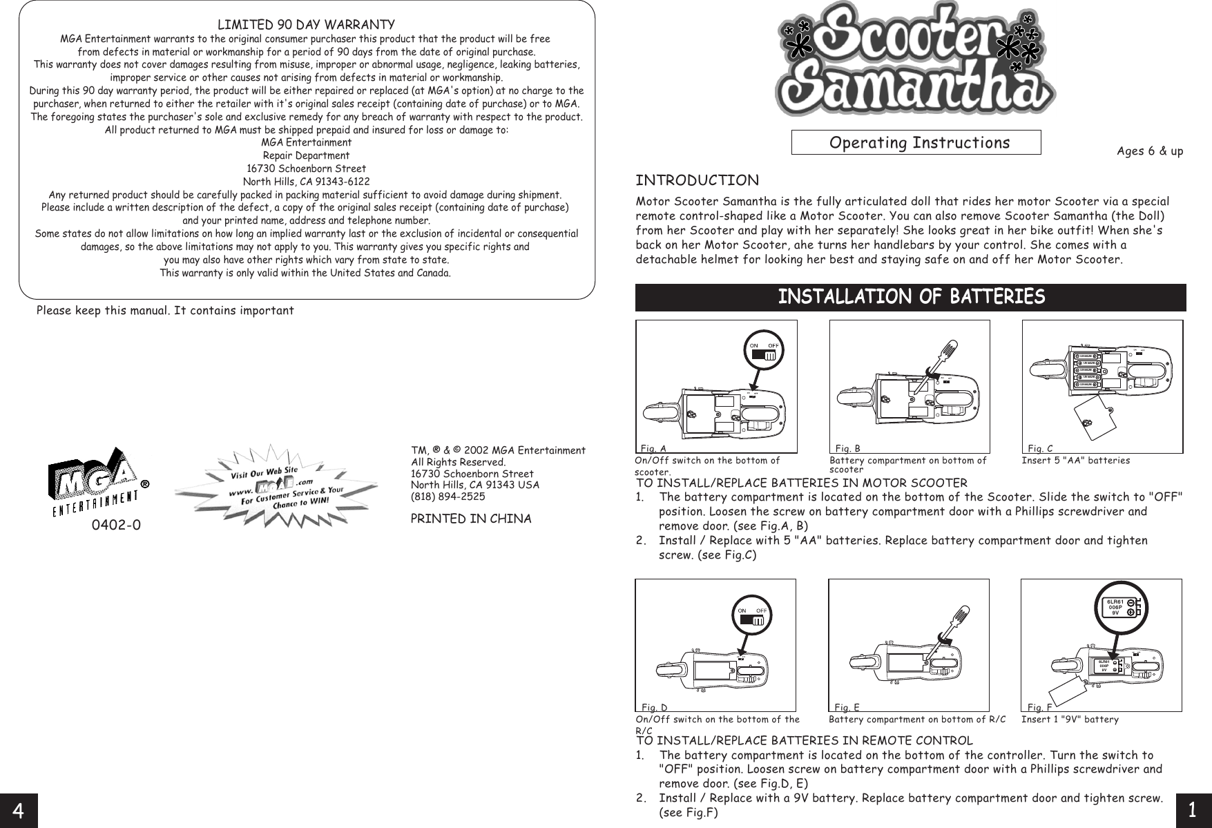 TO INSTALL/REPLACE BATTERIES IN MOTOR SCOOTER1. The battery compartment is located on the bottom of the Scooter. Slide the switch to &quot;OFF&quot;  position. Loosen the screw on battery compartment door with a Phillips screwdriver and  remove door. (see Fig.A, B)2. Install / Replace with 5 &quot;AA&quot; batteries. Replace battery compartment door and tighten  screw. (see Fig.C)0402-0Ages 6 &amp; upPlease keep this manual. It contains important INTRODUCTIONMotor Scooter Samantha is the fully articulated doll that rides her motor Scooter via a special remote control-shaped like a Motor Scooter. You can also remove Scooter Samantha (the Doll) from her Scooter and play with her separately! She looks great in her bike outfit! When she&apos;s back on her Motor Scooter, ahe turns her handlebars by your control. She comes with a detachable helmet for looking her best and staying safe on and off her Motor Scooter.INSTALLATION OF BATTERIES  Fig. B Battery compartment on bottom of scooter  Fig. C Insert 5 &quot;AA&quot; batteriesOperating Instructions  Fig. A On/Off switch on the bottom of scooter.LIMITED 90 DAY WARRANTYMGA Entertainment warrants to the original consumer purchaser this product that the product will be free from defects in material or workmanship for a period of 90 days from the date of original purchase.This warranty does not cover damages resulting from misuse, improper or abnormal usage, negligence, leaking batteries,improper service or other causes not arising from defects in material or workmanship.During this 90 day warranty period, the product will be either repaired or replaced (at MGA&apos;s option) at no charge to thepurchaser, when returned to either the retailer with it&apos;s original sales receipt (containing date of purchase) or to MGA.The foregoing states the purchaser&apos;s sole and exclusive remedy for any breach of warranty with respect to the product.All product returned to MGA must be shipped prepaid and insured for loss or damage to:MGA EntertainmentRepair Department16730 Schoenborn StreetNorth Hills, CA 91343-6122Any returned product should be carefully packed in packing material sufficient to avoid damage during shipment. Please include a written description of the defect, a copy of the original sales receipt (containing date of purchase) and your printed name, address and telephone number.Some states do not allow limitations on how long an implied warranty last or the exclusion of incidental or consequentialdamages, so the above limitations may not apply to you. This warranty gives you specific rights and you may also have other rights which vary from state to state.This warranty is only valid within the United States and Canada. TO INSTALL/REPLACE BATTERIES IN REMOTE CONTROL1. The battery compartment is located on the bottom of the controller. Turn the switch to  &quot;OFF&quot; position. Loosen screw on battery compartment door with a Phillips screwdriver and  remove door. (see Fig.D, E)2. Install / Replace with a 9V battery. Replace battery compartment door and tighten screw.              (see Fig.F)  Fig. F Insert 1 &quot;9V&quot; battery  Fig. E Battery compartment on bottom of R/C  Fig. D On/Off switch on the bottom of the R/CTM, ® &amp; © 2002 MGA EntertainmentAll Rights Reserved.16730 Schoenborn StreetNorth Hills, CA 91343 USA(818) 894-2525PRINTED IN CHINA1.5V AA/LR61.5V AA/LR61.5V AA/LR61.5V AA/LR61.5V AA/LR66LR61006P9V6LR61006P9V14