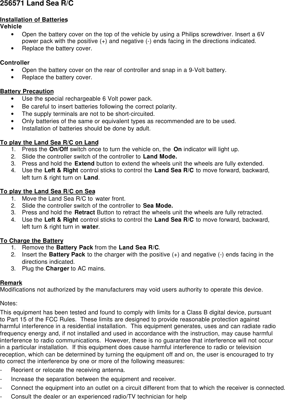 256571 Land Sea R/CInstallation of BatteriesVehicle• Open the battery cover on the top of the vehicle by using a Philips screwdriver. Insert a 6Vpower pack with the positive (+) and negative (-) ends facing in the directions indicated.• Replace the battery cover.Controller• Open the battery cover on the rear of controller and snap in a 9-Volt battery.• Replace the battery cover.Battery Precaution• Use the special rechargeable 6 Volt power pack.• Be careful to insert batteries following the correct polarity.• The supply terminals are not to be short-circuited.• Only batteries of the same or equivalent types as recommended are to be used.• Installation of batteries should be done by adult.To play the Land Sea R/C on Land1. Press the On/Off switch once to turn the vehicle on, the On indicator will light up.2. Slide the controller switch of the controller to Land Mode.3. Press and hold the Extend button to extend the wheels unit the wheels are fully extended.4. Use the Left &amp; Right control sticks to control the Land Sea R/C to move forward, backward,left turn &amp; right turn on Land.To play the Land Sea R/C on Sea1. Move the Land Sea R/C to water front.2. Slide the controller switch of the controller to Sea Mode.3. Press and hold the Retract Button to retract the wheels unit the wheels are fully retracted.4. Use the Left &amp; Right control sticks to control the Land Sea R/C to move forward, backward,left turn &amp; right turn in water.To Charge the Battery1. Remove the Battery Pack from the Land Sea R/C.2. Insert the Battery Pack to the charger with the positive (+) and negative (-) ends facing in thedirections indicated.3. Plug the Charger to AC mains.RemarkModifications not authorized by the manufacturers may void users authority to operate this device.Notes:This equipment has been tested and found to comply with limits for a Class B digital device, pursuantto Part 15 of the FCC Rules.  These limits are designed to provide reasonable protection againstharmful interference in a residential installation.  This equipment generates, uses and can radiate radiofrequency energy and, if not installed and used in accordance with the instruction, may cause harmfulinterference to radio communications.  However, these is no guarantee that interference will not occurin a particular installation.  If this equipment does cause harmful interference to radio or televisionreception, which can be determined by turning the equipment off and on, the user is encouraged to tryto correct the interference by one or more of the following measures:- Reorient or relocate the receiving antenna.- Increase the separation between the equipment and receiver.- Connect the equipment into an outlet on a circuit different from that to which the receiver is connected.- Consult the dealer or an experienced radio/TV technician for help