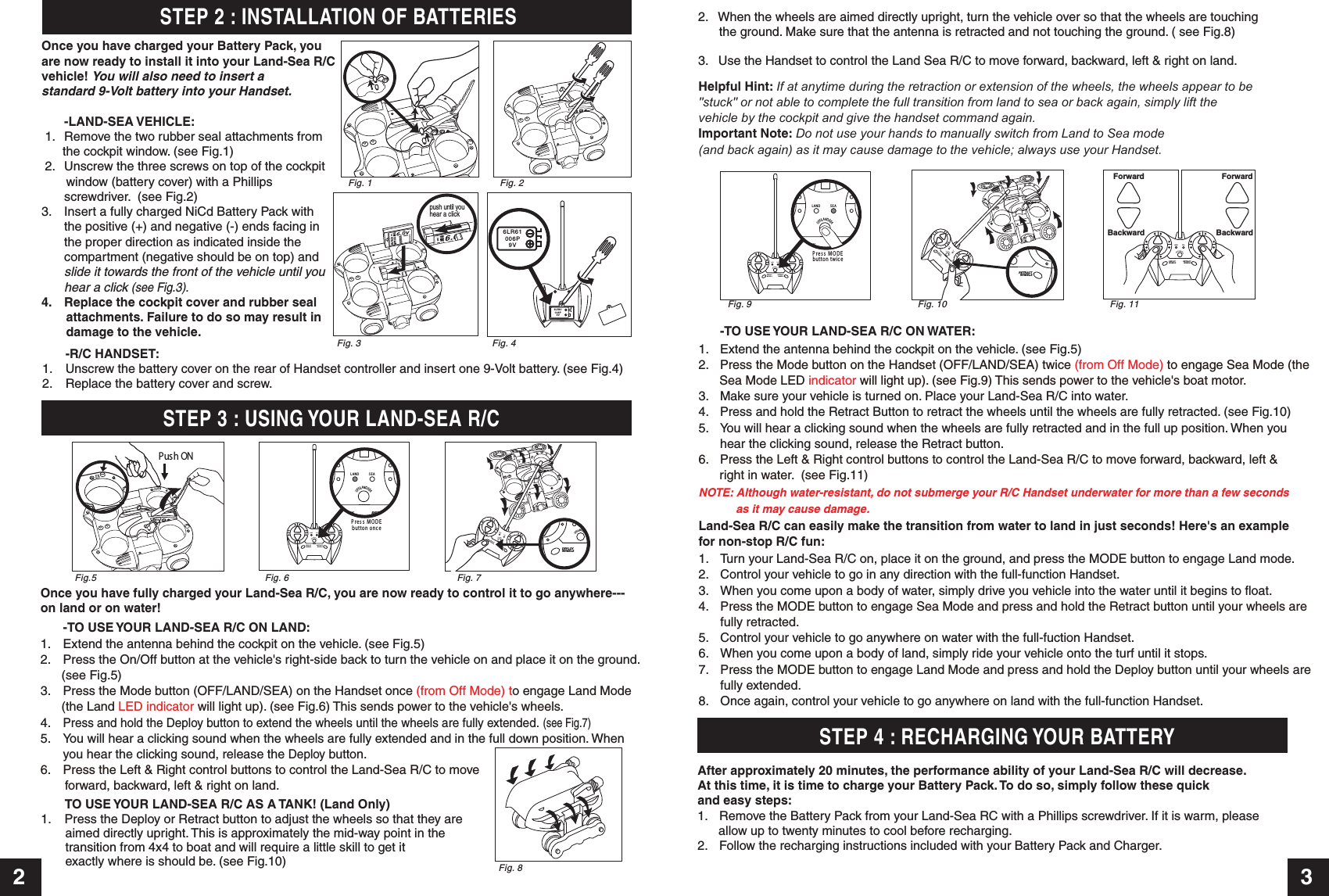 2 3STEP 4 : RECHARGING YOUR BATTERYpush until you hear a clickSTEP 3 : USING YOUR LAND-SEA R/C   -R/C HANDSET:1.  Unscrew the battery cover on the rear of Handset controller and insert one 9-Volt battery. (see Fig.4)2.  Replace the battery cover and screw.6LR61006P9V6LR61006P9VFig. 3 Fig. 4Once you have fully charged your Land-Sea R/C, you are now ready to control it to go anywhere---on land or on water! -TO USE YOUR LAND-SEA R/C ON LAND:1. Extend the antenna behind the cockpit on the vehicle. (see Fig.5)2.  Press the On/Off button at the vehicle&apos;s right-side back to turn the vehicle on and place it on the ground.       (see Fig.5)3.  Press the Mode button (OFF/LAND/SEA) on the Handset once (from Off Mode) to engage Land Mode       (the Land LED indicator will light up). (see Fig.6) This sends power to the vehicle&apos;s wheels.4. Press and hold the Deploy button to extend the wheels until the wheels are fully extended. (see Fig.7)5.  You will hear a clicking sound when the wheels are fully extended and in the full down position. When you hear the clicking sound, release the Deploy button.6. Press the Left &amp; Right control buttons to control the Land-Sea R/C to move        forward, backward, left &amp; right on land.After approximately 20 minutes, the performance ability of your Land-Sea R/C will decrease. At this time, it is time to charge your Battery Pack. To do so, simply follow these quick and easy steps: 1.  Remove the Battery Pack from your Land-Sea RC with a Phillips screwdriver. If it is warm, please       allow up to twenty minutes to cool before recharging. 2.  Follow the recharging instructions included with your Battery Pack and Charger.TO USE YOUR LAND-SEA R/C AS A TANK! (Land Only)1.    Press the Deploy or Retract button to adjust the wheels so that they are        aimed directly upright. This is approximately the mid-way point in the       transition from 4x4 to boat and will require a little skill to get it        exactly where is should be. (see Fig.10)STEP 2 : INSTALLATION OF BATTERIESOnce you have charged your Battery Pack, you are now ready to install it into your Land-Sea R/Cvehicle! You will also need to insert a standard 9-Volt battery into your Handset. -LAND-SEA VEHICLE: 1.  Remove the two rubber seal attachments from      the cockpit window. (see Fig.1) 2.  Unscrew the three screws on top of the cockpit        window (battery cover) with a Phillips  screwdriver.  (see Fig.2)3. Insert a fully charged NiCd Battery Pack with  the positive (+) and negative (-) ends facing in  the proper direction as indicated inside the  compartment (negative should be on top) and slide it towards the front of the vehicle until you  hear a click (see Fig.3).4.  Replace the cockpit cover and rubber seal        attachments. Failure to do so may result in        damage to the vehicle.Fig. 1 Fig. 2Fig.5 Fig. 7Fig. 6Push ONFig. 9 Fig. 11Fig. 10Helpful Hint: If at anytime during the retraction or extension of the wheels, the wheels appear to be&quot;stuck&quot; or not able to complete the full transition from land to sea or back again, simply lift the vehicle by the cockpit and give the handset command again.Important Note: Do not use your hands to manually switch from Land to Sea mode (and back again) as it may cause damage to the vehicle; always use your Handset.  Fig. 82.   When the wheels are aimed directly upright, turn the vehicle over so that the wheels are touching      the ground. Make sure that the antenna is retracted and not touching the ground. ( see Fig.8)3.   Use the Handset to control the Land Sea R/C to move forward, backward, left &amp; right on land.-TO USE YOUR LAND-SEA R/C ON WATER:1. Extend the antenna behind the cockpit on the vehicle. (see Fig.5)2.  Press the Mode button on the Handset (OFF/LAND/SEA) twice (from Off Mode) to engage Sea Mode (the       Sea Mode LED indicator will light up). (see Fig.9) This sends power to the vehicle&apos;s boat motor. 3.  Make sure your vehicle is turned on. Place your Land-Sea R/C into water.  4.  Press and hold the Retract Button to retract the wheels until the wheels are fully retracted. (see Fig.10)5. You will hear a clicking sound when the wheels are fully retracted and in the full up position. When you  hear the clicking sound, release the Retract button.6.  Press the Left &amp; Right control buttons to control the Land-Sea R/C to move forward, backward, left &amp;       right in water.  (see Fig.11)NOTE: Although water-resistant, do not submerge your R/C Handset underwater for more than a few seconds       as it may cause damage.Land-Sea R/C can easily make the transition from water to land in just seconds! Here&apos;s an examplefor non-stop R/C fun:1.  Turn your Land-Sea R/C on, place it on the ground, and press the MODE button to engage Land mode.2.  Control your vehicle to go in any direction with the full-function Handset.3.  When you come upon a body of water, simply drive you vehicle into the water until it begins to float.4.  Press the MODE button to engage Sea Mode and press and hold the Retract button until your wheels are fully retracted.5.  Control your vehicle to go anywhere on water with the full-fuction Handset.6.  When you come upon a body of land, simply ride your vehicle onto the turf until it stops.7.  Press the MODE button to engage Land Mode and press and hold the Deploy button until your wheels are  fully extended.8.  Once again, control your vehicle to go anywhere on land with the full-function Handset.DEPLOYWHEELSRETRACTWHEELSLAND SEAOFF/LAND/SEAP r e s s M O D Ebutto n on c eDEPLOYWHEELRETRACTWHEELSL AN D S E AOFF/LAND/SEADEPLOYWHEELSRETRACTWHEELSLAND SEAOFF/LAND/SEAP r e s s M O D Ebutto n tw ic eDEPLOYWHEELSRETRACTWHEELSL AN D SE AOFF/LAND/SEADEPLOYWHEELSRETRACTWHEELSLANDSEAOFF/LAND/SEADEPLOYWHEELSRETRACTWHEELSLA N D SE AOFF/LAND/SEADEPLOYWHEELSRETRACTWHEELSLAN D SE AOFF/LAND/SEAForwardBackwardForwardBackwardDEPLOYWHEELSRETRACTWHEELSLA ND S E AOFF/LAND/SEADEPLOYWHEELSRETRACTWHEELSLAND SEAOFF/LAND/SEA