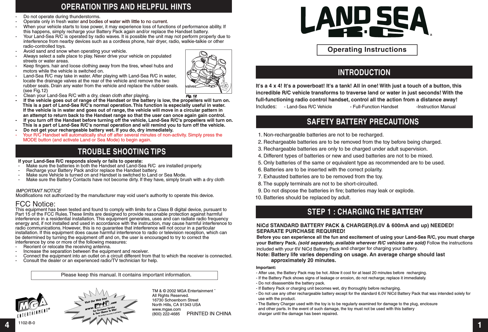 Operating Instructions4 11102-B-0INTRODUCTIONSTEP 1 : CHARGING THE BATTERYIt&apos;s a 4 x 4! It&apos;s a powerboat! It&apos;s a tank! All in one! With just a touch of a button, this incredible R/C vehicle transforms to traverse land or water in just seconds! With the full-functioning radio control handset, control all the action from a distance away! Includes: - Land-Sea R/C Vehicle              - Full-Function Handset              -Instruction ManualªFCC Notice:This equipment has been tested and found to comply with limits for a Class B digital device, pursuant to Part 15 of the FCC Rules. These limits are designed to provide reasonable protection against harmfulinterference in a residential installation. This equipment generates, uses and can radiate radio frequency energy and, if not installed and used in accordance with the instruction, may cause harmful interference toradio communications. However, this is no guarantee that interference will not occur in a particular installation. If this equipment does cause harmful interference to radio or television reception, which can be determined by turning the equipment off and on, the user is encouraged to try to correct the interference by one or more of the following measures:-  Reorient or relocate the receiving antenna.-  Increase the separation between the equipment and receiver.-  Connect the equipment into an outlet on a circuit different from that to which the receiver is connected.-  Consult the dealer or an experienced radio/TV technician for help.TROUBLE SHOOTING TIPSIMPORTANT NOTICEModifications not authorized by the manufacturer may void user&apos;s authority to operate this device.SAFETY BATTERY PRECAUTIONSPlease keep this manual. It contains important information.OPERATION TIPS AND HELPFUL HINTS- Do not operate during thunderstorms.- Operate only in fresh water and bodies of water with little to no current.- When your vehicle starts to lose power, it may experience loss of functions of performance ability. If  this happens, simply recharge your Battery Pack again and/or replace the Handset battery.- Your Land-Sea R/C is operated by radio waves. It is possible the unit may not perform properly due to  interference from nearby devices such as a cordless phone, hair dryer, radio, walkie-talkie or other       radio-controlled toys.- Avoid sand and snow when operating your vehicle.- Always select a safe place to play. Never drive your vehicle on populated       streets or water areas.- Keep fingers. hair and loose clothing away from the tires, wheel hubs and       motors while the vehicle is switched on.- Land-Sea R/C may take in water. After playing with Land-Sea R/C in water,       locate the drainage valves at the rear of the vehicle and remove the two       rubber seals. Drain any water from the vehicle and replace the rubber seals.      (see Fig.12)- Clean your Land-Sea R/C with a dry, clean cloth after playing.- If the vehicle goes out of range of the Handset or the battery is low, the propellers will turn on.       This is a part of Land-Sea R/C&apos;s normal operation. This function is especially useful in water.       If the vehicle is in water and goes out of range, the vehicle will move in a circular pattern in       an attempt to return back to the Handset range so that the user can once again gain control. - If you turn off the Handset before turning off the vehicle, Land-Sea R/C&apos;s propellers will turn on.       This is a part of Land-Sea R/C&apos;s normal operation and will remind you to turn off the vehicle.-     Do not get your rechargeable battery wet. If you do, dry immediately.-     Your R/C Handset will automatically shut off after several minutes of non-activity. Simply press the       MODE button (and activate Land or Sea Mode) to begin again.TM &amp; © 2002 MGA Entertainment ¨All Rights Reserved.16730 Schoenborn StreetNorth Hills, CA 91343 USAwww.mgae.com(800) 222-4685      PRINTED IN CHINAFig. 12Important:- After use, the Battery Pack may be hot. Allow it cool for at least 20 minutes before  recharging.- If the Battery Pack shows signs of leakage or erosion, do not recharge; replace it immediately.- Do not disassemble the battery pack.- If Battery Pack or charging unit becomes wet, dry thoroughly before recharging.- Do not use any other rechargeable battery except for the standard 6.0V NiCd Battery Pack that was intended solely for    use with the product.- The Battery Charger used with the toy is to be regularly examined for damage to the plug, enclosure   and other parts. In the event of such damage, the toy must not be used with this battery   charger until the damage has been repaired.valvesIf your Land-Sea R/C responds slowly or fails to operate:-  Make sure the batteries in both the Handset and Land-Sea R/C  are installed properly.-  Recharge your Battery Pack and/or replace the Handset battery.-  Make sure Vehicle is turned on and Handset is switched to Land or Sea Mode.-  Make sure the Battery Contacts have not become dirty. If they have, simply brush with a dry clothNiCd STANDARD BATTERY PACK &amp; CHARGER(6.0V &amp; 600mA and up) NEEDED!SEPARATE PURCHASE REQUIRED!Before you can experience all the fun and excitement of using your Land-Sea R/C, you must charge your Battery Pack. (sold separately, available wherever R/C vehicles are sold) Follow the instructions included with your 6V NiCd Battery Pack and charger for charging your battery.Note: Battery life varies depending on usage. An average charge should last           approximately 20 minutes.  1. Non-rechargeable batteries are not to be recharged.  2. Rechargeable batteries are to be removed from the toy before being charged.  3. Rechargeable batteries are only to be charged under adult supervision.  4. Different types of batteries or new and used batteries are not to be mixed.  5. Only batteries of the same or equivalent type as recommended are to be used.  6. Batteries are to be inserted with the correct polarity.  7. Exhausted batteries are to be removed from the toy.  8. The supply terminals are not to be short-circuited.  9. Do not dispose the batteries in fire; batteries may leak or explode.10. Batteries should be replaced by adult.