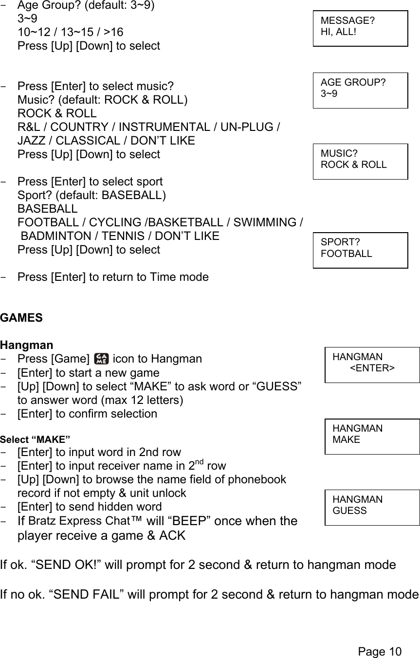 Page 10  -  Age Group? (default: 3~9) 3~9 10~12 / 13~15 / &gt;16 Press [Up] [Down] to select   -  Press [Enter] to select music? Music? (default: ROCK &amp; ROLL) ROCK &amp; ROLL R&amp;L / COUNTRY / INSTRUMENTAL / UN-PLUG /  JAZZ / CLASSICAL / DON’T LIKE Press [Up] [Down] to select  -  Press [Enter] to select sport Sport? (default: BASEBALL) BASEBALL FOOTBALL / CYCLING /BASKETBALL / SWIMMING /  BADMINTON / TENNIS / DON’T LIKE Press [Up] [Down] to select  -  Press [Enter] to return to Time mode   GAMES  Hangman -  Press [Game]   icon to Hangman -  [Enter] to start a new game -  [Up] [Down] to select “MAKE” to ask word or “GUESS” to answer word (max 12 letters) -  [Enter] to confirm selection  Select “MAKE” -  [Enter] to input word in 2nd row -  [Enter] to input receiver name in 2nd row -  [Up] [Down] to browse the name field of phonebook  record if not empty &amp; unit unlock -  [Enter] to send hidden word -  If Bratz Express Chat™ will “BEEP” once when the  player receive a game &amp; ACK  If ok. “SEND OK!” will prompt for 2 second &amp; return to hangman mode  If no ok. “SEND FAIL” will prompt for 2 second &amp; return to hangman mode  MUSIC? ROCK &amp; ROLL AGE GROUP? 3~9 MESSAGE? HI, ALL! SPORT? FOOTBALL HANGMAN &lt;ENTER&gt; HANGMAN MAKE HANGMAN GUESS 