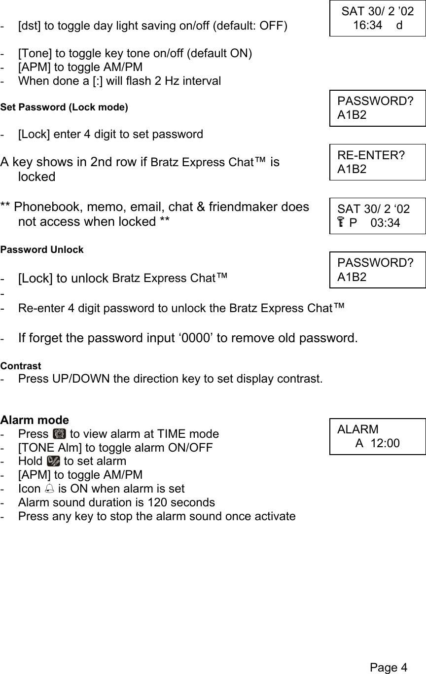 Page 4   -  [dst] to toggle day light saving on/off (default: OFF)  -  [Tone] to toggle key tone on/off (default ON) -  [APM] to toggle AM/PM -  When done a [:] will flash 2 Hz interval   Set Password (Lock mode)  -  [Lock] enter 4 digit to set password  A key shows in 2nd row if Bratz Express Chat™ is  locked  ** Phonebook, memo, email, chat &amp; friendmaker does  not access when locked **  Password Unlock  -  [Lock] to unlock Bratz Express Chat™ -   -  Re-enter 4 digit password to unlock the Bratz Express Chat™  -  If forget the password input ‘0000’ to remove old password.  Contrast -  Press UP/DOWN the direction key to set display contrast.   Alarm mode -  Press   to view alarm at TIME mode -  [TONE Alm] to toggle alarm ON/OFF -  Hold   to set alarm -  [APM] to toggle AM/PM -  Icon  is ON when alarm is set -  Alarm sound duration is 120 seconds -  Press any key to stop the alarm sound once activate         SAT 30/ 2 ’02 16:34    d PASSWORD? A1B2 RE-ENTER? A1B2 SAT 30/ 2 ‘02  P    03:34 PASSWORD? A1B2 ALARM A  12:00 