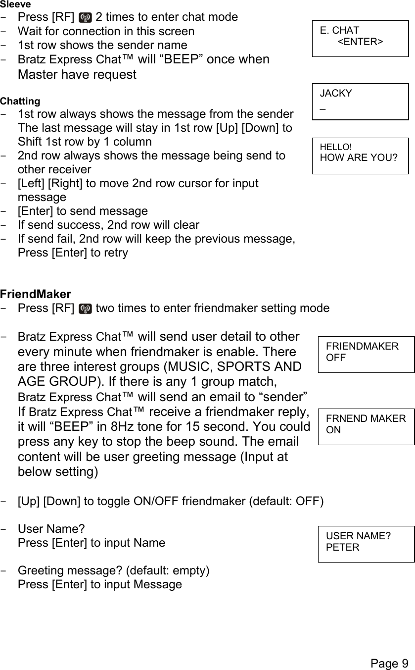 Page 9  Sleeve -  Press [RF]   2 times to enter chat mode -  Wait for connection in this screen -  1st row shows the sender name -  Bratz Express Chat™ will “BEEP” once when  Master have request  Chatting -  1st row always shows the message from the sender The last message will stay in 1st row [Up] [Down] to Shift 1st row by 1 column -  2nd row always shows the message being send to  other receiver  -  [Left] [Right] to move 2nd row cursor for input  message -  [Enter] to send message -  If send success, 2nd row will clear -  If send fail, 2nd row will keep the previous message,  Press [Enter] to retry   FriendMaker -  Press [RF]   two times to enter friendmaker setting mode  -  Bratz Express Chat™ will send user detail to other  every minute when friendmaker is enable. There  are three interest groups (MUSIC, SPORTS AND AGE GROUP). If there is any 1 group match,  Bratz Express Chat™ will send an email to “sender”  If Bratz Express Chat™ receive a friendmaker reply,  it will “BEEP” in 8Hz tone for 15 second. You could  press any key to stop the beep sound. The email  content will be user greeting message (Input at  below setting)  -  [Up] [Down] to toggle ON/OFF friendmaker (default: OFF)  -  User Name? Press [Enter] to input Name  -  Greeting message? (default: empty) Press [Enter] to input Message    HELLO! HOW ARE YOU? JACKY _ E. CHAT &lt;ENTER&gt; USER NAME? PETER FRIENDMAKER OFF FRNEND MAKER ON 