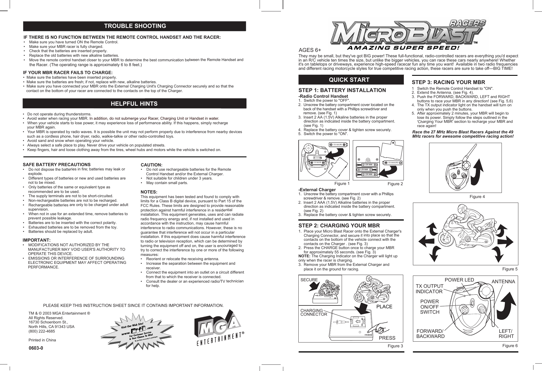       TM &amp; © 2003 MGA Entertainment ®All Rights Reserved.16730 Schoenborn St., North Hills, CA 91343 USA(800) 222-4685Printed in ChinaCAUTION:•    Do not use rechargeable batteries for the Remote     Control Handset and/or the External Charger.•    Not suitable for children under 3 years.•    May contain small parts.IMPORTANT:•    MODIFICATIONS NOT AUTHORIZED BY THE     MANUFACTURER MAY VOID USER&apos;S AUTHORITY TO     OPERATE THIS DEVICE. •    EMISSIONS OR INTERFERENCE OF SURROUNDING     ELECTRONIC EQUIPMENT MAY AFFECT OPERATING     PERFORMANCE.NOTES:This equipment has been tested and found to comply with limits for a Class B digital device, pursuant to Part 15 of the FCC Rules. These limits are designed to provide reasonable protection against harmful interference in a residential installation. This equipment generates, uses and can radiate radio frequency energy and, if not installed and used in accordance with the instruction, may cause harmful interference to radio communications. However, these is no guarantee that interference will not occur in a particular installation. If this equipment does cause harmful interference to radio or television reception, which can be determined by turning the equipment off and on, the user is encouraged to try to correct the interference by one or more of the following measures:•    Reorient or relocate the receiving antenna.•    Increase the separation between the equipment and     receiver.•    Connect the equipment into an outlet on a circuit different      from that to which the receiver is connected.•    Consult the dealer or an experienced radio/TV technician     for help.     AGES 6+-Radio Control Handset1.  Switch the power to &quot;OFF&quot;.2.  Unscrew the battery compartment cover located on the     back of the handset with a Phillips screwdriver and     remove. (see Fig. 1)3.  Insert 2 AA (1.5V) Alkaline batteries in the proper     direction as indicated inside the battery compartment.     (see Fig. 1)4.  Replace the battery cover &amp; tighten screw securely.5.  Switch the power to &quot;ON&quot;.-External Charger1.  Unscrew the battery compartment cover with a Phillips     screwdriver &amp; remove. (see Fig. 2)2.  Insert 2 AAA (1.5V) Alkaline batteries in the proper     direction as indicated inside the battery compartment.     (see Fig. 2)3.  Replace the battery cover &amp; tighten screw securely.SAFE BATTERY PRECAUTIONS•    Do not dispose the batteries in fire; batteries may leak or     explode.•    Different types of batteries or new and used batteries are      not to be mixed.•    Only batteries of the same or equivalent type as      recommended are to be used. •    The supply terminals are not to be short-circuited.•    Non-rechargeable batteries are not to be recharged.•    Rechargeable batteries are only to be charged under adult      supervision.•    When not in use for an extended time, remove batteries to     prevent possible leakage.•    Batteries are to be inserted with the correct polarity.•    Exhausted batteries are to be removed from the toy.•    Batteries should be replaced by adult.          QUICK START1   Switch the Remote Control Handset to &quot;ON&quot;.2.  Extend the Antenna. (see Fig. 4).3.  Push the FORWARD, BACKWARD, LEFT and RIGHT     buttons to race your MBR in any direction! (see Fig. 5,6)4.  The TX output indicator light on the handset will turn on     only when you push the buttons.5.  After approximately 2 minutes, your MBR will begin to     lose its power. Simply follow the steps outlined in the     &apos;Charging Your MBR&apos; section to recharge your MBR and     race again!1.  Place your Micro Blast Racer onto the External Charger&apos;s     Charging Connector, and secure it into place so that the     contacts on the bottom of the vehicle connect with the     contacts on the Charger . (see Fig. 3)2.  Press the CHARGE button once to charge your MBR     for approximately 55 seconds. (see Fig. 3)NOTE: The Charging Indicator on the Charger will light uponly when the racer is charging.3.  Remove your MBR from the External Charger and     place it on the ground for racing.They may be small, but they&apos;ve got BIG power! These full-functional, radio-controlled racers are everything you&apos;d expect in an R/C vehicle ten times the size, but unlike the bigger vehicles, you can race these cars nearly anywhere! Whether it&apos;s on tabletops or driveways, experience high-speed racecar fun any time you want!  Available in two radio frequencies and different racing motorcycle styles for true competitive racing action, these racers are sure to take off---BIG TIME!STEP 1: BATTERY INSTALLATIONSTEP 2: CHARGING YOUR MBRSTEP 3: RACING YOUR MBRRace the 27 MHz Micro Blast Racers Against the 49 MHz racers for awesome competitive racing action!Figure 1 Figure 2Figure 3Figure 5Figure 41.5V AA/LR61.5V AA/LR61.5V AA/LR60603-0PLEASE KEEP THIS INSTRUCTION SHEET SINCE IT CONTAINS IMPORTANT INFORMATION.IF YOUR MBR RACER FAILS TO CHARGE:•  Make sure the batteries have been inserted properly.•  Make sure the batteries are fresh; if not, replace with new, alkaline batteries.•  Make sure you have connected your MBR onto the External Charging Unit&apos;s Charging Connector securely and so that the   contact on the bottom of your racer are connected to the contacts on the top of the Charger.•   Do not operate during thunderstorms.•   Avoid water when racing your MBR. In addition, do not submerge your Racer, Charging Unit or Handset in water.•   When your vehicle starts to lose power, it may experience loss of performance ability. If this happens, simply recharge     your MBR again.•   Your MBR is operated by radio waves. It is possible the unit may not perform properly due to interference from nearby devices     such as a cordless phone, hair dryer, radio, walkie-talkie or other radio-controlled toys.•   Avoid sand and snow when operating your vehicle.•   Always select a safe place to play. Never drive your vehicle on populated streets.•   Keep fingers, hair and loose clothing away from the tires, wheel hubs and motors while the vehicle is switched on.PRESSSECURECHARGING CONNECTOR       HELPFUL HINTS1.5V AAA/LR03 IF THERE IS NO FUNCTION BETWEEN THE REMOTE CONTROL HANDSET AND THE RACER:•    Make sure you have turned ON the Remote Control.•    Make sure your MBR racer is fully charged. •    Check that the batteries are inserted properly.•    Replace the old batteries with new alkaline batteries.•    Move the remote control handset closer to your MBR to determine the best communication between the Remote Handset and     the Racer. (The operating range is approximately 6 to 8 feet.)TROUBLE SHOOTINGFigure 6 FORWARD/BACKWARDLEFT/RIGHTON/OFFSWITCHANTENNAPOWER LEDTX OUTPUTPOWERINDICATORPLACE1.5V AAA1.5V AAA1.5V AAA