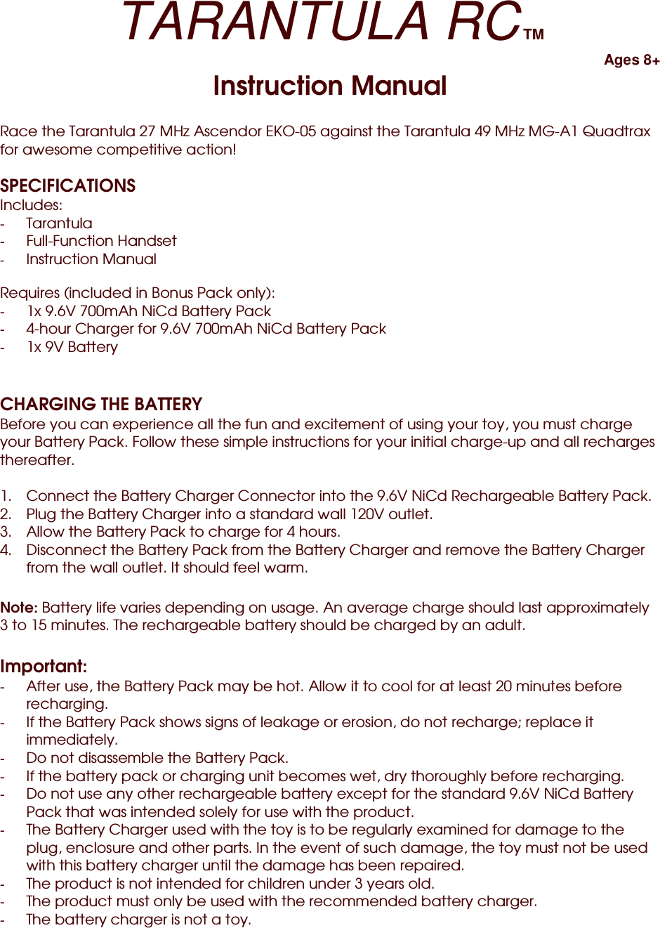 TARANTULA RC TM Ages 8+ Instruction Manual  Race the Tarantula 27 MHz Ascendor EKO-05 against the Tarantula 49 MHz MG-A1 Quadtrax for awesome competitive action!  SPECIFICATIONS Includes: -  Tarantula -  Full-Function Handset -  Instruction Manual  Requires (included in Bonus Pack only): -  1x 9.6V 700mAh NiCd Battery Pack -  4-hour Charger for 9.6V 700mAh NiCd Battery Pack -  1x 9V Battery   CHARGING THE BATTERY Before you can experience all the fun and excitement of using your toy, you must charge your Battery Pack. Follow these simple instructions for your initial charge-up and all recharges thereafter.  1.  Connect the Battery Charger Connector into the 9.6V NiCd Rechargeable Battery Pack. 2.  Plug the Battery Charger into a standard wall 120V outlet. 3.  Allow the Battery Pack to charge for 4 hours. 4.  Disconnect the Battery Pack from the Battery Charger and remove the Battery Charger from the wall outlet. It should feel warm.  Note: Battery life varies depending on usage. An average charge should last approximately 3 to 15 minutes. The rechargeable battery should be charged by an adult.  Important: -  After use, the Battery Pack may be hot. Allow it to cool for at least 20 minutes before recharging. -  If the Battery Pack shows signs of leakage or erosion, do not recharge; replace it immediately. -  Do not disassemble the Battery Pack. -  If the battery pack or charging unit becomes wet, dry thoroughly before recharging. -  Do not use any other rechargeable battery except for the standard 9.6V NiCd Battery Pack that was intended solely for use with the product. -  The Battery Charger used with the toy is to be regularly examined for damage to the plug, enclosure and other parts. In the event of such damage, the toy must not be used with this battery charger until the damage has been repaired. -  The product is not intended for children under 3 years old. -  The product must only be used with the recommended battery charger. -  The battery charger is not a toy. 