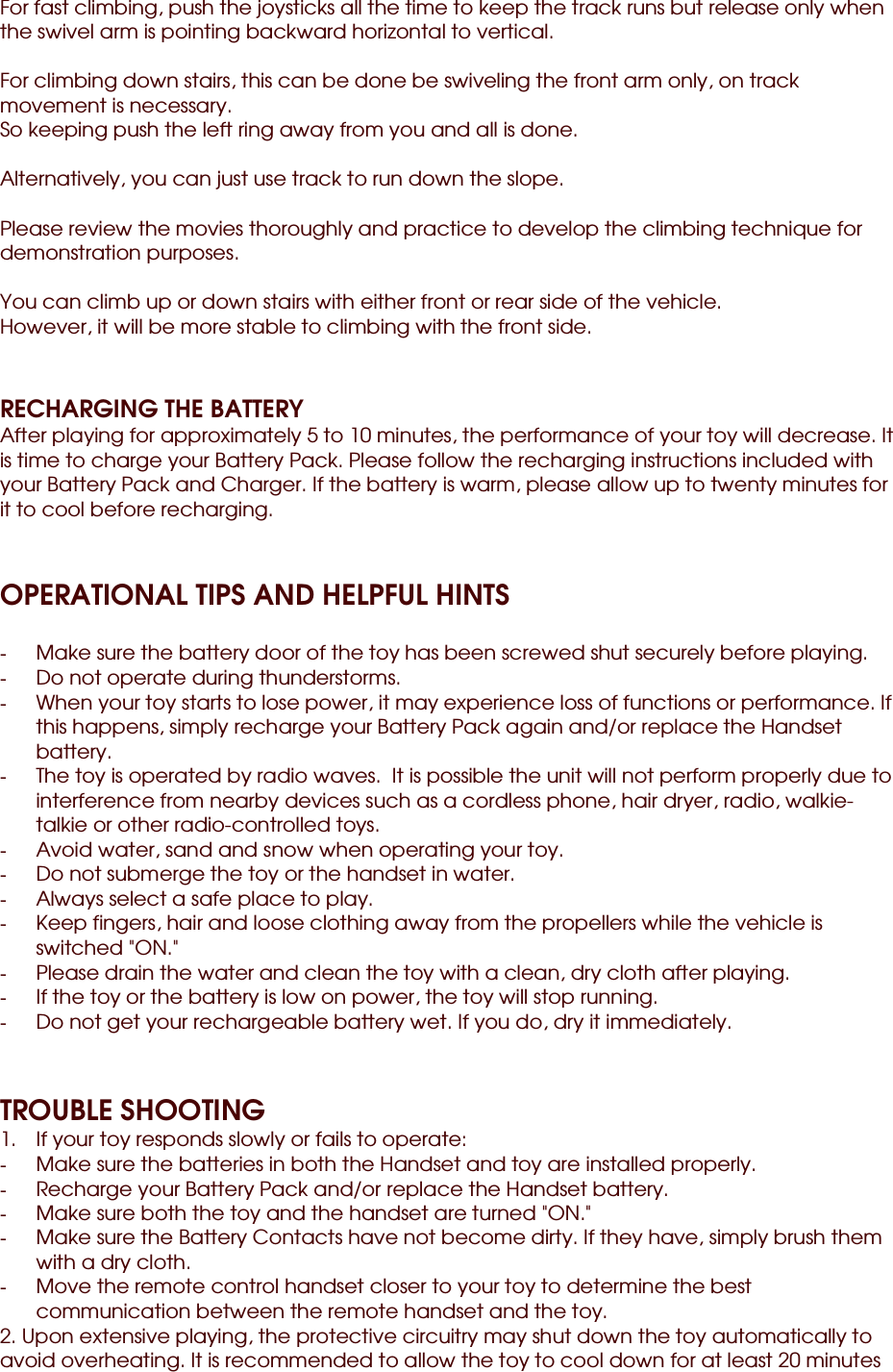 For fast climbing, push the joysticks all the time to keep the track runs but release only when the swivel arm is pointing backward horizontal to vertical.  For climbing down stairs, this can be done be swiveling the front arm only, on track movement is necessary. So keeping push the left ring away from you and all is done.  Alternatively, you can just use track to run down the slope.  Please review the movies thoroughly and practice to develop the climbing technique for demonstration purposes.  You can climb up or down stairs with either front or rear side of the vehicle. However, it will be more stable to climbing with the front side.   RECHARGING THE BATTERY After playing for approximately 5 to 10 minutes, the performance of your toy will decrease. It is time to charge your Battery Pack. Please follow the recharging instructions included with your Battery Pack and Charger. If the battery is warm, please allow up to twenty minutes for it to cool before recharging.   OPERATIONAL TIPS AND HELPFUL HINTS  -  Make sure the battery door of the toy has been screwed shut securely before playing. -  Do not operate during thunderstorms. -  When your toy starts to lose power, it may experience loss of functions or performance. If this happens, simply recharge your Battery Pack again and/or replace the Handset battery. -  The toy is operated by radio waves.  It is possible the unit will not perform properly due to interference from nearby devices such as a cordless phone, hair dryer, radio, walkie-talkie or other radio-controlled toys. -  Avoid water, sand and snow when operating your toy. -  Do not submerge the toy or the handset in water. -  Always select a safe place to play. -  Keep fingers, hair and loose clothing away from the propellers while the vehicle is switched &quot;ON.&quot; -  Please drain the water and clean the toy with a clean, dry cloth after playing. -  If the toy or the battery is low on power, the toy will stop running. -  Do not get your rechargeable battery wet. If you do, dry it immediately.   TROUBLE SHOOTING 1.  If your toy responds slowly or fails to operate: -  Make sure the batteries in both the Handset and toy are installed properly. -  Recharge your Battery Pack and/or replace the Handset battery. -  Make sure both the toy and the handset are turned &quot;ON.&quot; -  Make sure the Battery Contacts have not become dirty. If they have, simply brush them with a dry cloth. -  Move the remote control handset closer to your toy to determine the best communication between the remote handset and the toy. 2. Upon extensive playing, the protective circuitry may shut down the toy automatically to avoid overheating. It is recommended to allow the toy to cool down for at least 20 minutes 
