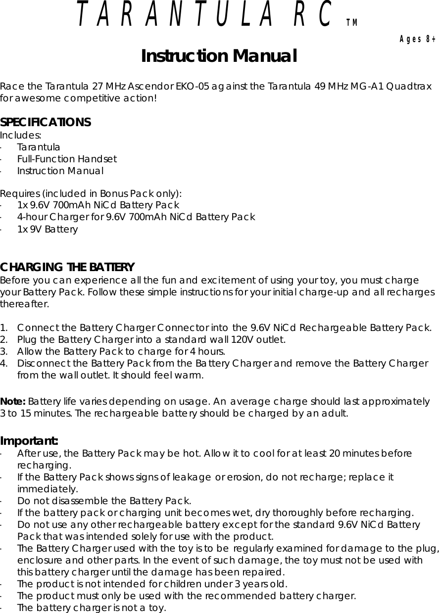 TARANTULA RC TMAges 8+ Instruction Manual Race the Tarantula 27 MHz Ascendor EKO-05 against the Tarantula 49 MHz MG-A1 Quadtrax for awesome competitive action! SPECIFICATIONSIncludes: -Tarantula -Full-Function Handset -Instruction ManualRequires (included in Bonus Pack only): -1x 9.6V 700mAh NiCd Battery Pack -4-hour Charger for 9.6V 700mAh NiCd Battery Pack -1x 9V Battery CHARGING THE BATTERY Before you can experience all the fun and excitement of using your toy, you must charge your Battery Pack. Follow these simple instructions for your initial charge-up and all recharges thereafter. 1. Connect the Battery Charger Connector into the 9.6V NiCd Rechargeable Battery Pack. 2. Plug the Battery Charger into a standard wall 120V outlet. 3. Allow the Battery Pack to charge for 4 hours. 4. Disconnect the Battery Pack from the Battery Charger and remove the Battery Charger from the wall outlet. It should feel warm. Note: Battery life varies depending on usage. An average charge should last approximately 3 to 15 minutes. The rechargeable battery should be charged by an adult. Important:-After use, the Battery Pack may be hot. Allow it to cool for at least 20 minutes before recharging. -If the Battery Pack shows signs of leakage or erosion, do not recharge; replace it immediately. -Do not disassemble the Battery Pack. -If the battery pack or charging unit becomes wet, dry thoroughly before recharging. -Do not use any other rechargeable battery except for the standard 9.6V NiCd Battery Pack that was intended solely for use with the product. -The Battery Charger used with the toy is to be regularly examined for damage to the plug, enclosure and other parts. In the event of such damage, the toy must not be used with this battery charger until the damage has been repaired. -The product is not intended for children under 3 years old. -The product must only be used with the recommended battery charger. -The battery charger is not a toy. 