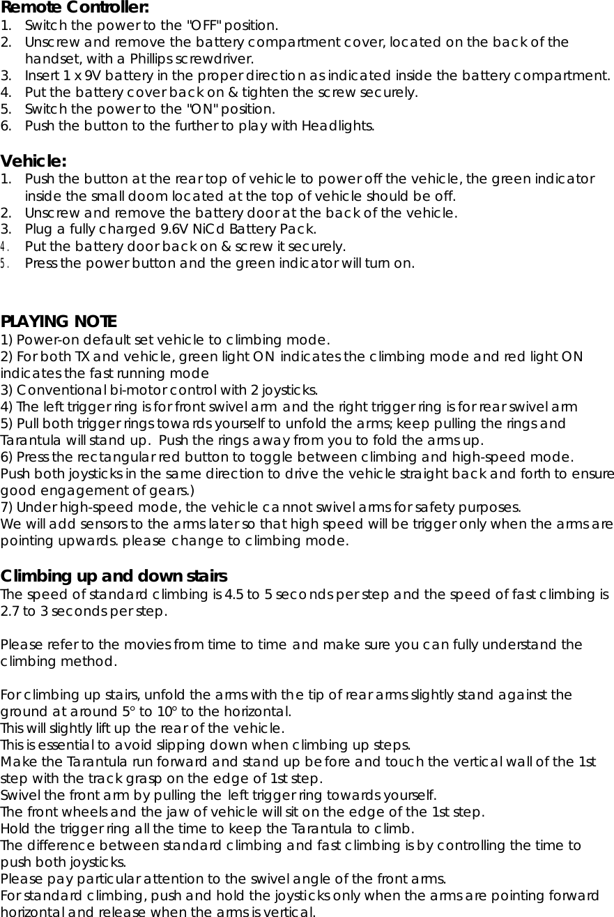 Remote Controller: 1. Switch the power to the &quot;OFF&quot; position. 2. Unscrew and remove the battery compartment cover, located on the back of the handset, with a Phillips screwdriver. 3. Insert 1 x 9V battery in the proper direction as indicated inside the battery compartment. 4. Put the battery cover back on &amp; tighten the screw securely. 5. Switch the power to the &quot;ON&quot; position. 6. Push the button to the further to play with Headlights. Vehicle:1. Push the button at the rear top of vehicle to power off the vehicle, the green indicator inside the small doom located at the top of vehicle should be off. 2. Unscrew and remove the battery door at the back of the vehicle. 3. Plug a fully charged 9.6V NiCd Battery Pack. 4.  Put the battery door back on &amp; screw it securely.5.  Press the power button and the green indicator will turn on.PLAYING NOTE1) Power-on default set vehicle to climbing mode. 2) For both TX and vehicle, green light ON indicates the climbing mode and red light ON indicates the fast running mode 3) Conventional bi-motor control with 2 joysticks. 4) The left trigger ring is for front swivel arm and the right trigger ring is for rear swivel arm 5) Pull both trigger rings towards yourself to unfold the arms; keep pulling the rings and Tarantula will stand up.  Push the rings away from you to fold the arms up. 6) Press the rectangular red button to toggle between climbing and high-speed mode. Push both joysticks in the same direction to drive the vehicle straight back and forth to ensure good engagement of gears.) 7) Under high-speed mode, the vehicle cannot swivel arms for safety purposes. We will add sensors to the arms later so that high speed will be trigger only when the arms are pointing upwards. please change to climbing mode. Climbing up and down stairs The speed of standard climbing is 4.5 to 5 seconds per step and the speed of fast climbing is 2.7 to 3 seconds per step. Please refer to the movies from time to time and make sure you can fully understand the climbing method. For climbing up stairs, unfold the arms with the tip of rear arms slightly stand against the ground at around 5° to 10° to the horizontal. This will slightly lift up the rear of the vehicle. This is essential to avoid slipping down when climbing up steps. Make the Tarantula run forward and stand up before and touch the vertical wall of the 1st step with the track grasp on the edge of 1st step. Swivel the front arm by pulling the left trigger ring towards yourself. The front wheels and the jaw of vehicle will sit on the edge of the 1st step. Hold the trigger ring all the time to keep the Tarantula to climb. The difference between standard climbing and fast climbing is by controlling the time to push both joysticks. Please pay particular attention to the swivel angle of the front arms. For standard climbing, push and hold the joysticks only when the arms are pointing forward horizontal and release when the arms is vertical. 