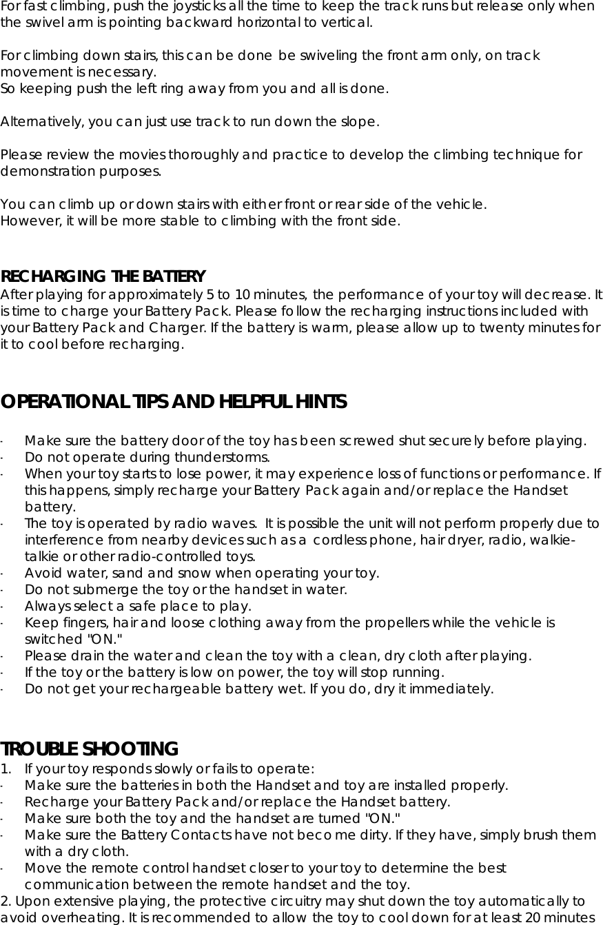 For fast climbing, push the joysticks all the time to keep the track runs but release only when the swivel arm is pointing backward horizontal to vertical. For climbing down stairs, this can be done be swiveling the front arm only, on track movement is necessary. So keeping push the left ring away from you and all is done. Alternatively, you can just use track to run down the slope. Please review the movies thoroughly and practice to develop the climbing technique for demonstration purposes. You can climb up or down stairs with either front or rear side of the vehicle. However, it will be more stable to climbing with the front side. RECHARGING THE BATTERY After playing for approximately 5 to 10 minutes, the performance of your toy will decrease. It is time to charge your Battery Pack. Please follow the recharging instructions included with your Battery Pack and Charger. If the battery is warm, please allow up to twenty minutes for it to cool before recharging. OPERATIONAL TIPS AND HELPFUL HINTS-Make sure the battery door of the toy has been screwed shut securely before playing. -Do not operate during thunderstorms. -When your toy starts to lose power, it may experience loss of functions or performance. If this happens, simply recharge your Battery Pack again and/or replace the Handset battery. -The toy is operated by radio waves.  It is possible the unit will not perform properly due to interference from nearby devices such as a cordless phone, hair dryer, radio, walkie-talkie or other radio-controlled toys. -Avoid water, sand and snow when operating your toy. -Do not submerge the toy or the handset in water. -Always select a safe place to play. -Keep fingers, hair and loose clothing away from the propellers while the vehicle is switched &quot;ON.&quot; -Please drain the water and clean the toy with a clean, dry cloth after playing. -If the toy or the battery is low on power, the toy will stop running. -Do not get your rechargeable battery wet. If you do, dry it immediately. TROUBLE SHOOTING1. If your toy responds slowly or fails to operate: -Make sure the batteries in both the Handset and toy are installed properly. -Recharge your Battery Pack and/or replace the Handset battery. -Make sure both the toy and the handset are turned &quot;ON.&quot; -Make sure the Battery Contacts have not become dirty. If they have, simply brush them with a dry cloth. -Move the remote control handset closer to your toy to determine the best communication between the remote handset and the toy. 2. Upon extensive playing, the protective circuitry may shut down the toy automatically to avoid overheating. It is recommended to allow the toy to cool down for at least 20 minutes 
